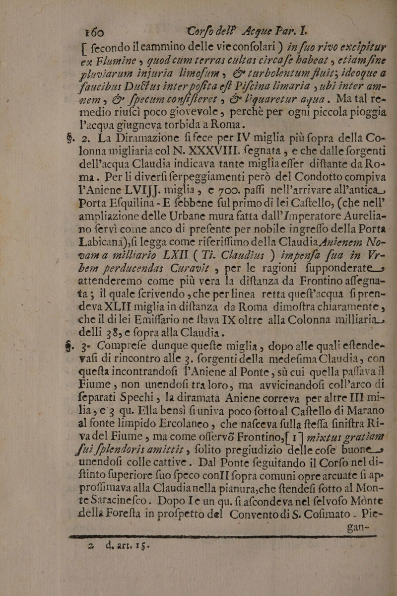 #60 «| TorfodelP Acque Par. I f fecondo ilcammino delle vie confolari ) 27/40 r/v0 exe/pituy ew Flumine » quodcum terras cultas circafe habeot , etiamfine pluviaruna injuria limofum, © tarbolentum fiuit; ideogue a faucibus Dulus inter pofita eft Pifcina limaria subì inter am- nemo, © fpecumconfifferet , È liguaretur azua. Ma tal re- medio riufcì poco giovevole , perchè per ogni piccola pioggia l’acqua giugneva torbida a Roma. | &amp;. 2. La Diramazione fifece per IV miglia più fopra della Co- lonna migliaria col N. XXXVIII. fegnata , e che dalle forgenti dell’acqua Claudia indicava tante migliaefler diftante da Ro- ma. Perli diverfiferpeggiamenti però del Condotto compiva l’Aniene LVI]J. miglia, e 700. paffi nell’arrivare all’antica Porta Efquilina - E febbene ful primo di lei Caftello, (che nell’ ampliazione delle Urbane mura fatta dall'Imperatore Aurelia- no fervì cone anco di prefente per nobile ingrefflo della Porta Labicana),fi legga come riferiffimo della Claudia Aziezezz No- vama milliario LXI ( Ti. Claudius ) impenfa fua în Vr- bem perducendas Curavit , per le ragioni fupponderate_s attenderemo come più vera la diftanza da Frontino affegna- ta; Il quale feriverido sche perlinea retta queft’acqua fipren- deva XLII miglia in diftanza da Roma dimoftra chiaramente, che il dilei Emiflario ne ftava IX oltre alla Colonna milliaria delli 38, e fopra alla Claudia. 1A $. 3- Comprefe dunque quefte miglia, dopo alle quali eftende= | vafi di rincontro alle 3. forsenti della medefima Claudia, con quefta incontrandofi 1° Aniene al Ponte, sù cui quella paffava il Fiume , non unendofi traloro, ma avvicinandofi coll’arco di feparati Spechi , la diramata Aniene correva per altre III mi- lia, e'3 qu. Fila bensì fiuniva poco fottoal Caftello di Marano al fonte limpido Ercolaneo , che nafceva fulla ftefla finiftra Ri- vadel Fiume , ma come oflervò Frontino,[ 1] mixzus grazient Sui fplendoris amittie , folito pregiudizio delle cofe buone_s. unendofi colle cattive. Dal Ponte feguitando il Corfo nel di- ftinto fuperiore fuo fpeco conII fopra comuni opre arcuate fi ap: proflimava alla Claudianella pianura;che ftendefi fotto al Mon- teSaracinefco. Dopo Ie un qu. fi afcondeva nel felvofo Monte della Forefta in profpetto del Conventodi S. Cofimato . Pie- | gan-