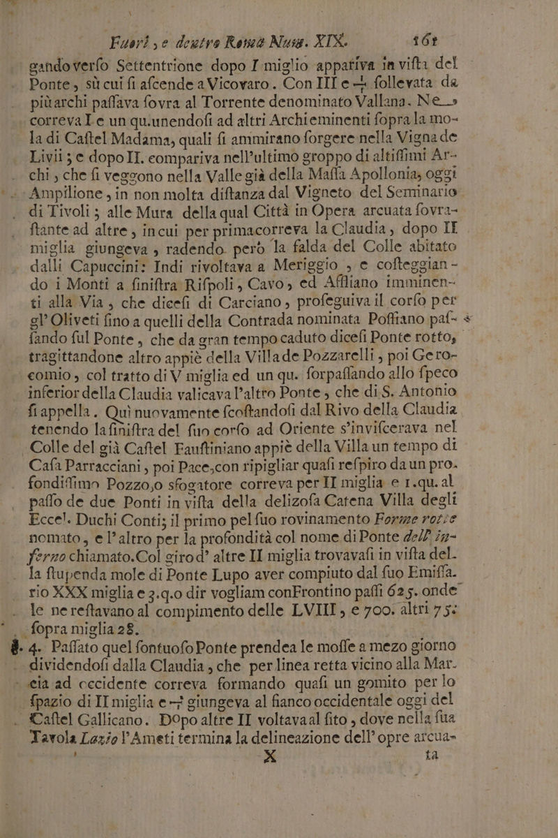 dei \ Fuori, e destro Rom Nuse. XIX. 16? sandoverfo Settentrione dopo I miglio appativa in vifta del .. Ponte, sù cuifi afcende a Vicovaro. Con III e follevata da più archi paffava fovra al Torrente denominato Vallana. Ne» correva Ie un qu.unendofi ad altri Archieminenti fopra la mo- la di Caftel Madama, quali {i ammirano forgere nella Vigna de Livii; e dopoII. compariva nell’ultimo groppo di altifimi Ar- chi, che fi vegvono nella Valle già della Mafla Apollonia; oggi ‘. Ampilione, in non molta diftanza dal Vigneto del Seminario di Tivoli ; alle Mura della qual Città in Opera arcuata fovra- ftante ad altre, incui per primacorreva la Claudia, dopo IL | miglia giungeva » radendo però la falda del Colle abitato dalli Capuccini: Indi rivoltava a Meriggio , e cofteggian - do i Monti a finiftra Rifpoli, Cavo, ed Affliano imminen- ti alla Via, che dicefi di Carciano, profeguiva il corfo per gl’ Oliveti fino a quelli della Contrada nominata Poffiano paf- + fando ful Ponte, che da gran tempo caduto dicefi Ponte rotto, tragittandone altro appiè della Villa de Pozzarelli , poi Gero- . eomio, col tratto di V miglia ed un qu. forpaflando allo fpeco inferior della Claudia valicava l’altro Ponte ; che di S. Antonio fiappella. Quì nuovamente fcotandofi dal Rivo della Claudia tenendo lafiniftra del fio corlo ad Oriente s’invifcerava nel Colle del già Caftel Fauftiniano appiè della Villa un tempo di. Cafa Parracciani, poi Pace.con ripigliar quafi refpiro da un pro. fondifimn Pozzo,o sfogatore correva per II miglia e 1.qu. al paffo de due Ponti in vifta della delizofa Catena Villa degli Ecce). Duchi Conti; il primo pelfuo rovinamento Forme rot:e nomato, e l’altro per la profondità col nome di Ponte dell i2- | fermo chiamato.Col girod’ altre II miglia trovavafi in vifta del. la fupenda mole di Ponte Lupo aver compiuto dal fuo Emiffa. rio XXX miglia e 3.q.0 dir vogliam conFrontino paffi 625. onde le ne reftavano al compimento delle LVIII, e 700. altri si . fopra miglia 28. | ai #- 4. Paffato quel fontuofo Ponte prendea le moffe a mezo giorno dividendofi dalla Claudia , che per linea retta vicino alla Mar. ‘ eia ad cecidente correva formando quafi un gomito per lo . fpazio di II miglia e} giungeva al fianco occidentale oggi del |. ©aftel Gallicano. DOpo altre II voltavaal fito ) dove nella fua Tavola Lazio PAmeti termina la delineazione dell’ opre arcua» LI pr SS I ta RS »