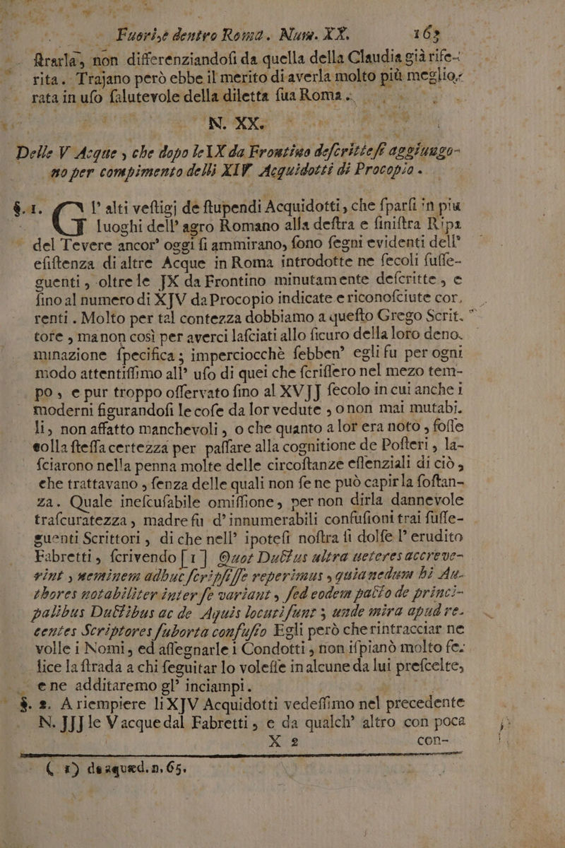 Ri) Maat a Fi Mi o bi 1) . © Fuori,e dentro Roma. Nus. XX. 168. . Rrarla, non differenziandofi da quella della Claudia già rife-: |. rita. Trajano però ebbe il merito diaverla molto più meglio: | ratainufo falutevole della diletta fua Roma. |}. =. da Di UNI IR, Delle V Acque » che dopo leIX da Frontino deferitteff aggiungo 0 per compimento delli XIW Acquidotti di Procopio . de $.1. gv l'alti veftigj de ftupendi Acquidotti, che fparfi in piu vi ‘ luoghi dell’agro Romano alla deftra e finiftra Ripr del Tevere ancor’ oggi fi ammirano, fono fegni evidenti dell° efiftenza di altre Acque in Roma introdotte ne fecoli fuffe- guenti ; ‘oltrele JX da Frontino minutamente defcritte, e fino al numero di XJV da Procopio indicate e riconofciute cor. renti. Molto per tal contezza dobbiamo a quefto Grego Scrit. * tofe , manon così per averci lafciati allo ficuro della loro deno. minazione fpecifica; imperciocchè febben® egli fu per ogni modo attentiffimo ali’ ufo di quei che fcriflero nel mezo tem- po | e pur troppo offervato fino al XV]J fecolo incui anche 1 moderni figurandofi le cofe da lor vedute , onon mai mutabi. li, non affatto manchevoli , o che quanto a lor era noto , fofle colla fteffacertezza per paffare alla cognitione de Pofteri , la- fciarono nella penna molte delle circoftanze eflenziali di ciò , che trattavano , fenza delle quali non fe ne può capirla foftan- za. Quale inefcufabile omiffione, per non dirla dannevole trafcuratezza, madre fit d’innumerabili confufioni trai fufle- guenti Scrittori , di che nell’ ipotefì noftra fi dolfe l’ erudito Fabretti, fcrivendo [1] Quor Dalus altra ueteresacereve- vint , neminem adbuc fcripfi]fz veperimus » quianeduma hi An- thores notabiliterinterfe varianti, fed codem patto de princi palibus DuEfibus ac de Aquis locurifunt 5 unde mira apud re. centes Scriptores fuborta confufio Egli però che rintracciar ne volle i Nomi, ed affegnarle i Condotti ; non ifpianò molto fe. -tice la ftrada a chi feguitar lo volefie in alcune da lui prefcelte, __ ene additaremo gl’ inciampi. PIDIIRA 8. a. A riempiere liXJV Acquidotti vedeffimo nel precedente N. JJJIe Vacquedal Fabretti, e da qualch’ altro con poca X 2 | CoOn-