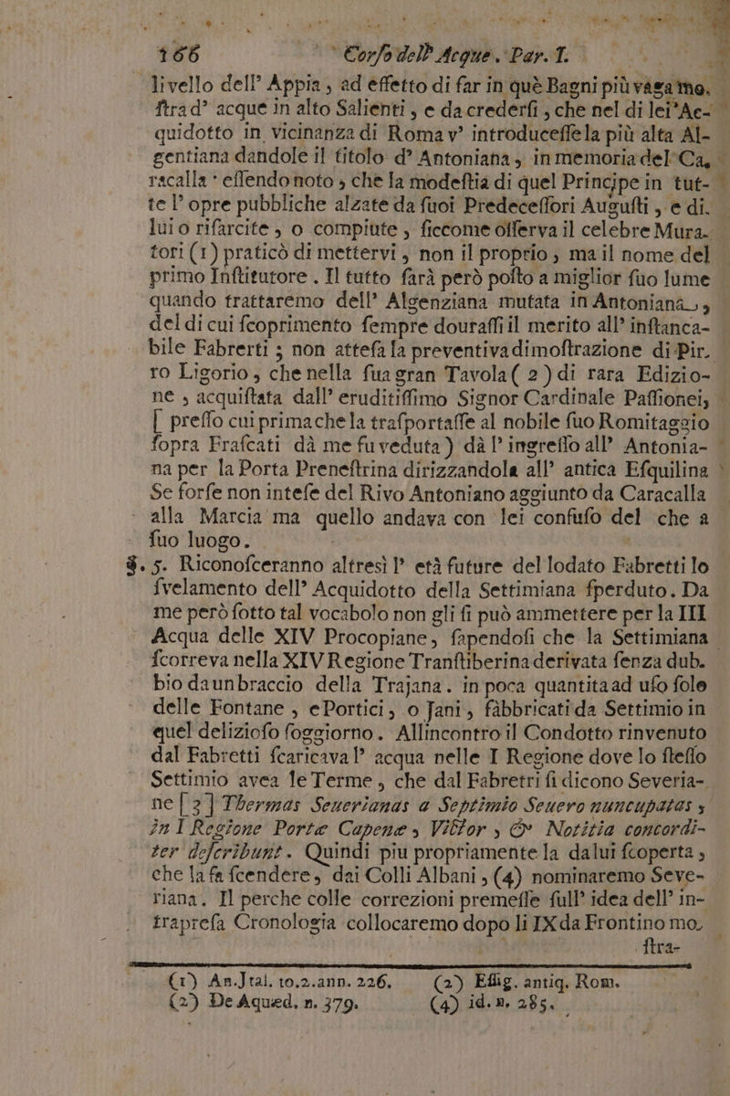 primo Inftitutore . Il tutto farà però pofto a miglior fuo lume ‘quando trattaremo dell’ Alsenziana mutata in Antoniana,, del di cui fcoprimento fempre douraffi il merito all’ inftanca- ro Ligorio, che nella fua gran Tavola( 2) di rara Edizio- A | preffo cui primachela trafportaffe al nobile fuo Romitaggio fopra Frafcati dà me fuveduta ) dà l’ ingreffo all’ Antonia- na per la Porta Preneftrina dirizzandola all’ antica Efquilina Se forfe non intefe del Rivo Antoniano aggiunto da Caracalla ‘ ‘alla Marcia ma quello andava con lei confufo del che a ‘+. fuo luogo. | | $. 5. Riconofceranno altresì |? età future del lodato Fabretti lo fvelamento dell’ Acquidotto della Settimiana fperduto. Da me però fotto tal vocabolo non gli fi può ammettere per la III 3 ee . {correva nella XIV Regione Tranftiberina derivata fenza dub. bio daunbraccio della Trajana. in poca quantita ad ufo fole delle Fontane , ePortici, 0 Jani, fàbbricatida Settimio in quel deliziofo foggiorno. Allincontro il Condotto rinvenuto dal Fabretti fcaricaval’ acqua nelle I Regione dove lo fteflo Settimio avea Te Terme , che dal Fabretri fi dicono Severia-. ne | 3] Thermas Seuerianas a Septimio Scuero nuncupatos s inI Regione Porte Capena » Vilfor , &amp; Notitia concordi- ter deferibunt. Quindi piu propriamente la dalui fcoperta , che la fa fcendere, dai Colli Albani ; (4) nominaremo Seve- riana. Il perche colle correzioni premefle full idea dell’ in- traprefa Cronologia collocaremo dopo li IX da sn mo, i : IICde (1) An.Jtal. to.2.ann. 226, (2) Eflig. antiq. Rom. (2) De Aqued, n. 379. (Vir 285,