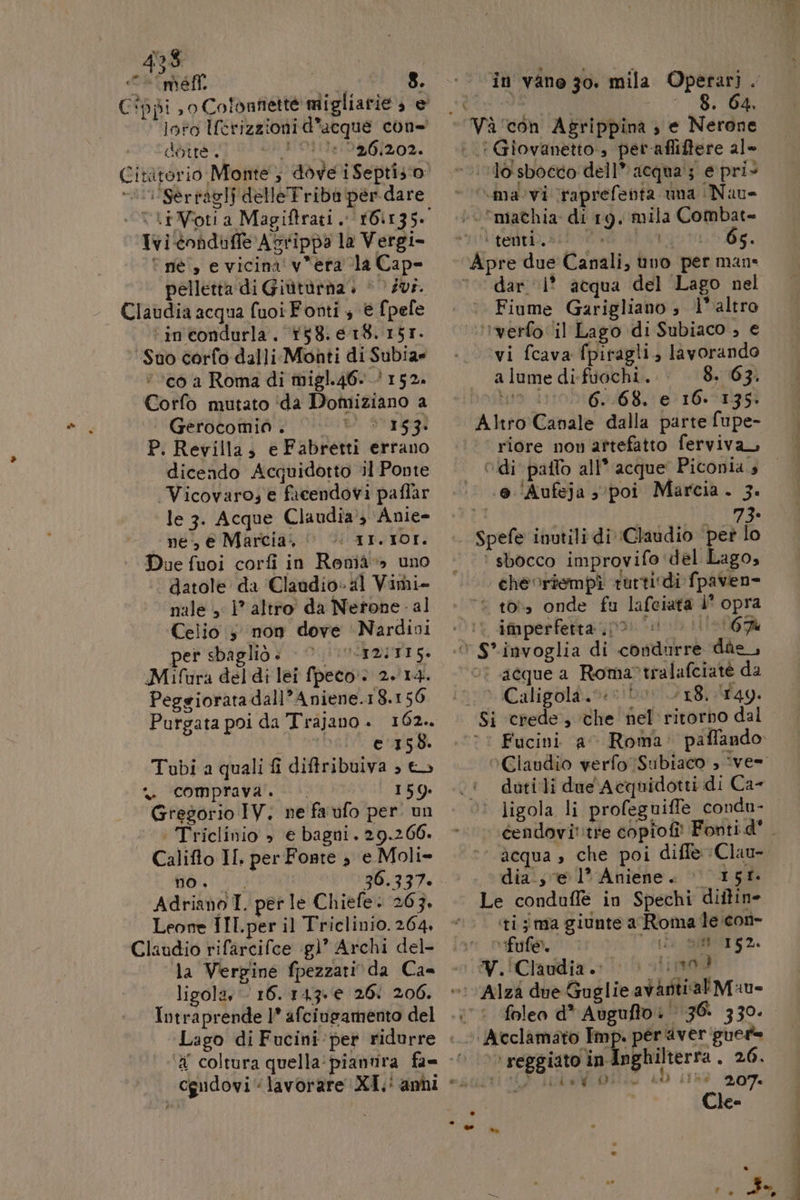 C*ppi , 0 Colonnette migliarie; e loto Uerizzioni d'acque con déîte. 031]:1546/2032. Citàtorio Monte, dove i Septis o: “ii Serravlf delle Triba per dare Ta Ivi -conduffe Astippa la Vergi- î ne”, e vicina' v*era la Cape pelletta di Giùtùrna. | 0 Zur. Claudia acqua fuoi Fonti 3 è fpefe ‘incondurla. 158.18. 157. Suo corfo dalli. Monti di Subiar ‘cò a Roma di migl.46- 152. Corfo mutato ida Domiziano a Gerocomioà. | 12534 P. Revilla, e Fabretti errano dicendo Accuidotto il Ponte | Vicovaro; e facendovi paflar le 3. Acque Claudia?3 Anie- ne, € Marcia, I ATVIDI,. Due fuoi corfi in Renià» uno datole da Claudio» al Vimi- nale , 1° altro’ da Nerone - al Celio ; non dove Nardini er sbagliò » ITUSTDITI 5. Mifura del di lei fpecto» 2.14. Peggiorata dall’ Aniene.18.156 Purgata poi da Trajano. 162. i ©1358. Tubi a quali fi diffribulva ; ©» n comprava. 159 Gregorio IV. ne faufo per. un ‘ Triclinio » e bagni, 29.260. Califto II. per Fonte 3 e Moli- CIPE 36.337. Adriano I. per le Chiefe. 263. Leone IIl.per il Triclinio. 264 Claudio rifarcifce :g)” Archi del- la Vergine fpezzari. da Ca= ligola, - 16.143. 26: 206. Intraprende 1* afciugamento del in vane go. mila Operari . AVIO RICE, 8. 64. Vaà'con Agrippina , e Nerone I Giovanetto, per afliftere al» “ma vi \raprefenta. una Nuue ‘mathia di 19. mila Combat= l'terivip. si! 0 oto dg. dar ‘1° acqua del Lago nel Fiume Garigliano ; l'altro ‘’werfo ‘il Lago di Subiaco ; € vi fcava fpiragli, lavorando a lume di-fuochi. 8. 63. Lia 1106468. 6) 16.013 Altro Canale dalla parte fupe- riore non artefatto ferviva — Odi paffo all* acque Piconia 4 .0./Aufeja s0poi Marcia. 3. LI 73 ‘ sbocco improvifo ‘del Lago, che riempì rurti di fpaven= ‘© to onde fu lafeiata i opra imperfetta (p0 io 0 167% or acquea Roma?tralafciat da * Caligola. 5 18. 149. Fucini a Roma paffando. ligola li profeguiffe condu- *’ acqua , che poi diffe Clau- dia; e 1° Aniene. | 151 Le conduflè in Spechi diitin- ‘ti; ma giunte a Roma le icon- fufe. (UD al 152 iiimod &gt; reggiato in Inghilterra . 26. e : x tp Bu cbai P. Mr, Lisk 09 I; ui ded Aima 207. Cle- osi