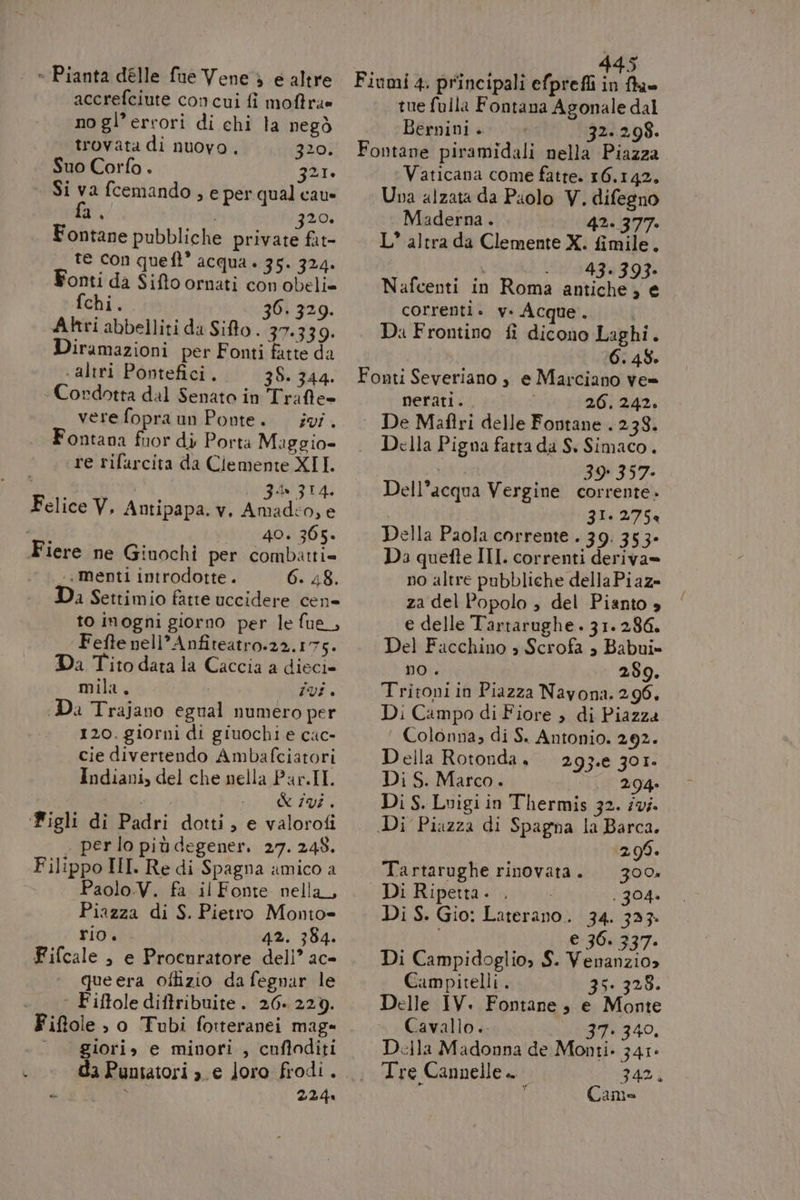 * - Pianta délle fue Vene &gt; e altre accrefciute concui fi moftra» no gl’errori di chi la negò trovata di nuovo, 320. Suo Corfo . 321. | Si va fcemando , e per qual cau fn, | 20, Fontane pubbliche private fat- te con queft’ acqua . 35. 324. Fonti da Sifto ornati con obeli= fchi. 30. 329. Atri abbelliti da Sito . 37.339. Diramazioni per Fonti fatte da altri Pontefici. 38. 344. - Condotta dal Senato in Traffe= verefopraun Ponte. ivi. Fontana fuor di Porta Maggio= re rifarcita da Clemente XII. Zon 314. Amadco;e 40. 365» Felice V, Antipapa. v. .. menti introdotte. 6. 48. Da Settimio fatte uccidere cen to inogni giorno per le fue_, Fefte nell’ Anfiteatro.22.175. Da Tito data la Caccia a dieci» mila. | Vi + Da Trajano egual numero per 120. giorni di giuochi e cac- cie divertendo Ambafciatori Indiani, del che nella Par.II. sta &amp; i98 . Figli di Padri dotti, e valorofi . perlo più degener. 27. 248. Paolo.V. fa il Fonte nella, Piazza di S. Pietro Monto= rio. 42. 354. Fifcale , e Procnratore dell’ ac- ‘ Fiftole diftribuite. 26.229. Fiftole , o Tubi fotteranei mag» ‘— giori» e minori , cufloditi 224 i | 445 Fiumi 4. principali efprefli in fhu= tue fulla Fontana Agonale dal Bernini + 32.298. Fontane piramidali nella Piazza Vaticana come fatte. 16.142. Una alzata da Puolo V. difegno Maderna. 42. 377: L* altra da Clemente X. fimile. i . 43.393» Nafcenti in Roma apvieneia correnti. v. Acque. Da Frontino fi dicono Laghi. ; 6. 486 Fonti Severiano , e Marciano ve= nerati. 26. 242» | De Maftri delle Fontane . 238. Della Pigna fatta da S. Simaco. 39° 357: corrente » ZI. 275 Della Paola corrente . 39. 353- Da quefte III. correnti deriva» no altre pubbliche della Piaz= za del Popolo ; del Pianto 4 e delle Tartarughe. 31. 286. Del Facchino » Scrofa » Babui» mo . 289. Tritoniin Piazza Navona. 296, Di Campo di Fiore , di Piazza Colonna; di S. Antonio. 292. Della Rotonda, 293.e 301. Di S. Marco. LL 204 Di S. Luigi in Thermis 32. iv. Di Piazza di Spagna la Barca. Dell’acqua Vergine 298. Di Ripetta. . . 304. Di S. Gio: Laterano. 34. 333. i e 36. 337. Di Campidoglio, S. Venanzio» Campitelli. 35. 328. Delle IV. Fontane s e Monte Cavallo.. 37: 340, Della Madonna de Monti. 341° Tre Cannelle. 342, ‘ { Camo