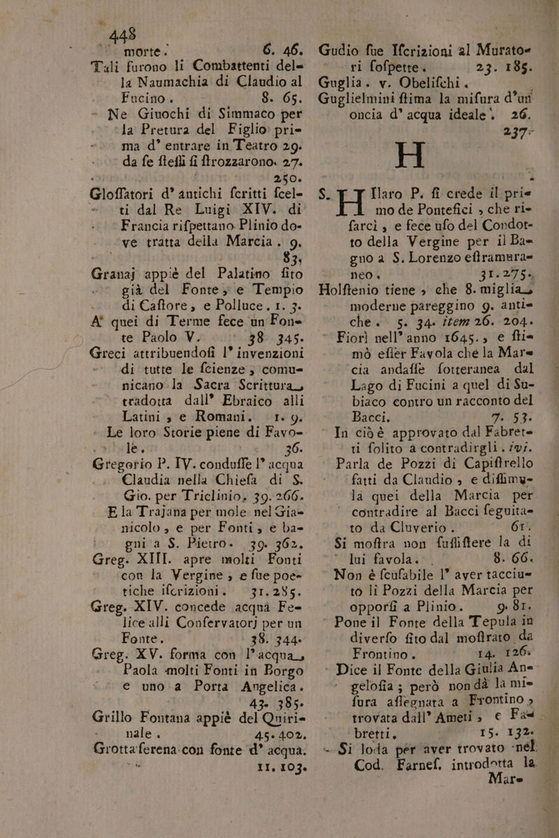 448 I °° morte. 6. 46. T.li furono li Combattenti del= la Naumachia di Claudio al Fucino . Da 06. Ne Giuochi di Simmaco per la Pretura del Figlio’ pri ma d°’ entrare in Teatro 29. ‘© da fe ftefli fi trozzarono. 27. ; 250. Gloffatori d’ antichi fcritti fcel= | ti dal Re Luigi XIV. di Francia rifpettano Plinio do- ve tratta della Marcia. 9. MIA 3 83; Granaj appiè del Palatino fito già del Fonte, e Tempio di Caftore , e Polluce. 1. 3. A quei di Terme fece un Fone te Paolo V. 38: 345. di tutte le fcienze ; comu nicano la Sacra Scrittura, tradotta dall’ Ebraico alli Latini s e Romani. 1.9. cale 36. Gregorio P. IV. conduffe 1° acqua Claudia nella Chiefa di S. Gio. per Triclinio. 39. 266. E la Trajana per mole nel Gia= nicolo » e per Fonti, e ba- nia S. Pietro. 39. 362. Greg. XIII. apre molti Footi con la Vergine ; e fue poe- tiche ifcrizioni. 31.285. Greg. XIV. concede acqui Fe lice alli Confervatorj per un Fonte. 38. 344. Paola molti Fonti in Borgo e uno a Porta Angelica. Re) Li, 43. 385» Grillo Fontana appiè del Quiri= nale . &gt;» “A6740%, Grottaferena-:con fonte d* acqua. per II, 103% Gudio fue Ifcrizioni al Murato= ri fofpette. 23. 185. Guglia. v. Obelifchi. Guglielmini fima la mifura d’ut oncia d° acqua ideale. 26. H S.T T Haro P. fi crede il prie mo de Pontefici , che ri» farcì , e fece ufo del Condot- to della Vergine per il Ba= gno a S. Lorenzo eftramura= neo, 31.275. Holftenio tiene è che 8.miglias moderne pareggino 9g. anti= che «5. 34. item 26. 204. ‘Fiorì nell’anno 1645., € fti= mò efler Favola che la Mare cia andafie fotteranea dal Lago di Fucini a quel di Su- biaco contro un racconto del Bacci. | n. 53. ° In cidè approvato dal Fabret= ti folito a contradirgli. ‘vs. Parla de Pozzi di Capiftrello fatti da Clandio 3 e diflimy» la quei della Marcia per ° contradire al Bacci feguita= to da Cluverio . Gr. Si moffra non fufliftere la di ui favola. 8. 66. Non è feufabile 1° aver tacciu= to lî Pozzi della Marcia per opporfi a Plinio. 981. ‘ Pone il Fonte della Tepula in diverfo fito dal moftrato da ‘ Dice il Fonte della Giulia An gelofia ; però non dà la mie fura aflegnara a Frontino » trovata dall’ Ameti » bretti. 15. 132. Cod. Farnef, introdotta la. dre 0