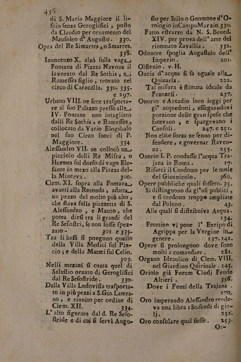 459 | di S. Maria Maggiore il lie {cio fenza Geroglifici ; pofto da Claudio per ornamento del Maufoleo d° Auguflo. 330. Opra del Re Simartes;, oSmarres. 338. Innocenzo X. alzò fulla vag Fontana di Piazza Navona il lavorato dal Re Sothis, e; Rameffes figlio ; trovato nel circo di Caracalla: 330. 335» e 297. Urbano VIII. ne fece trafporta= re al fuo Palazzo preflo alle, IV. Fontane uno intagliato dalli Re Sorhis', e Rameffes, collocato da Vario Elogabalo nel fuo Circo fuori di P. Maggiore... 334. AlefTandro VII. ne collocò un picciolo delli Re Mifra , o Hermes ful dorfo di vago Ele= fante in mezo alla Piazza del- la Minerva. i 300. Clem. XI. fopra alla Fontana, avantialla Rotonda, adatta | un pezzo del molto più alto , che ftava fulla piazzetta di S. Aleffandro , e Mauto, che .* potea dirfi tra ligrandi del Re Sefoftri, fe non foffe fpez= zato » 301. è 335- ° Tyra libafli fi pongono quello della Villa Medici ful Pin cio ; e della Mattei ful Celio. Dr 303. Nelli mezani fi conta quel di Saluftio ornato di Geroglifici dal Re Sefoftride, 330» Dalla Villa Ludovifia trafporta= to in più pezzi a S.Gio.Latera» nO » € riunito Clem. XII, 334. L’ alto figurato dal d. Re Sefo- firide e di cui fi fervi Augue fto per Stilo o Gnomone d'O- rologio inCampoMarzio.330: Fatto eftrarre da N. S. Bened. XIV. per prova dell’ arte del rinomato Zavallia. . Imperio.. | 201» Olfienio. v.H.. Oncia d’acqua fi fa uguale alla, Quinarla. 222. Tal mifura è ffimata ideale da Franzeli - 237. Onorio e Areadio loro leggi per gl* acquedotti » affegnandovi porzione delle gran fpefe che facevano è e fpargevano I Confoli. 247.€ 251» Non ebbe forza ne fenno per di- fendere , e governar Raven= na. DIS Onorio I. P. conduffe l’acqua Tra- jana in Roma. 17. Rifarcì il Condotto per le mole del Giannicolo. 360. Opere pubbliche quali foffero. 35. Si diftinguono da gl’ufi publici , e fi credono troppe ampliate dal Poleno . 43. Alle quali fi diftribuiva Acqua. | 134. Frontino vi pone 1” Euripodi Agrippa per la Vergine ins genere. 137.141. Opere fi prolongono dove fono molti a comandare. 281. Organo Idraulico di, Clem. VIII, nel Giardino Quirinale . 145. Oriolo già Forum Clodj Feudo Altieri. — | 356. Dove i Fonti della Trajana . ’ 170. Oro imperando Aleffandro rende- va una libra 180-feudi di giu. ij. A 25:1 Oro confolare qual fofle . psi 53: re hi; tin ) i) À È DI DE A 5 P,