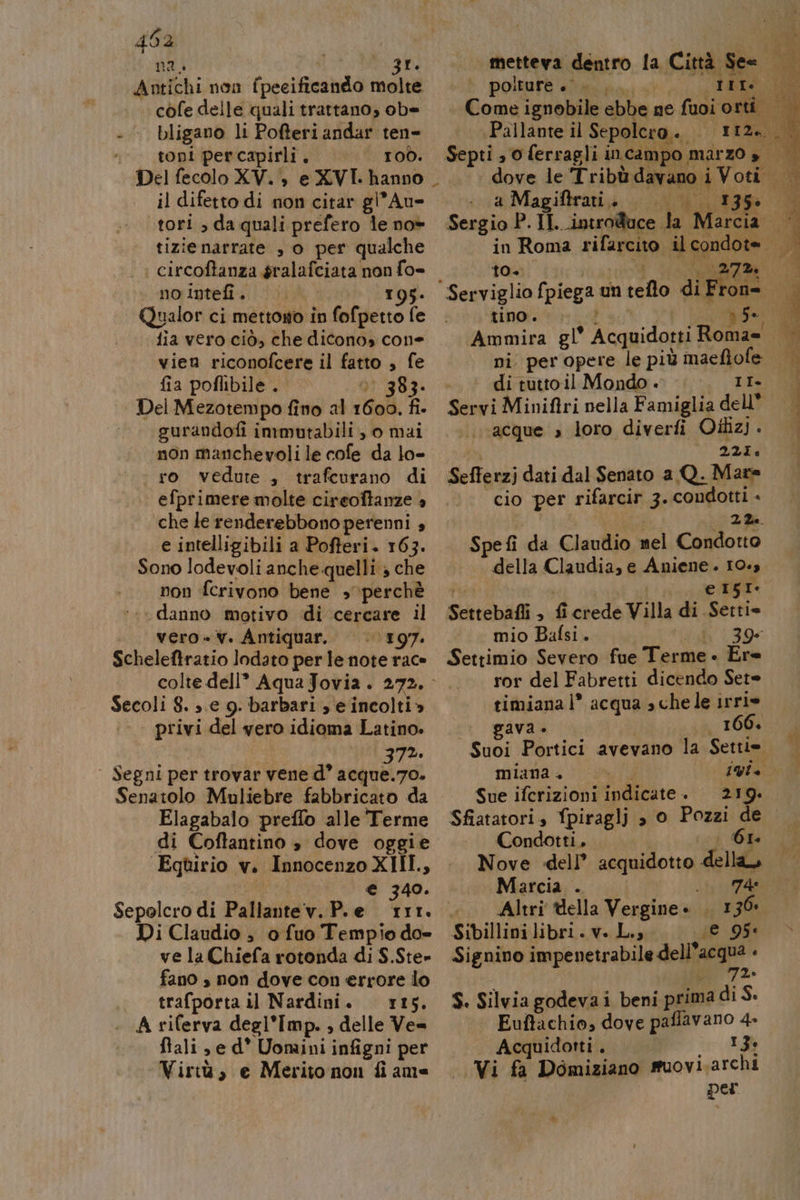 402 na i sonde Tap Antichi non fpeeificando molte cofe delle quali trattano, ob= - bligano li Pofteri andar ten- toni percapirli. | 100. il difetto di non citar gi’ Au- tori , da quali prefero le no tizienarrate , o per qualche nofiptefi sii 40051095. Qualor ci mettono in fofpetto fe fia vero ciò, che dicono» cone vien riconofcere il fatto , fe fia poflibile . è 383. Del Mezotempo fino al 1600. fi. —— gurandofi immutabili, 0 mai non manchevoli le cofe da lo- ro vedute , trafcurano di efprimere molte cireoftanze + che le renderebbono perenni + e intelligibili a Pofteri. 163. Sono lodevoli anche quelli » che non fcrivono bene perchè ‘.« danno motivo di cercare il vero -v. Antiquar. ‘197. Scheleftratio lodato perle note rac» colte dell” AquaJovia. 272. Secoli 8. e 9. barbari se incolti» ;- . privi del vero idioma Latino. | | 37%. | Segni per trovar vene d° acque.7o. Elagabaio preffo alle Terme di Coftantino è dove oggie ‘Eqtirio v. Innocenzo XIII, x) € 340. Sepolcro di Pallantev. P.e 111. Di Claudio , 0 fuo Tempio do» ve la Chiefa rotonda di $.Ste» fano » non dove con errore lo trafporta il Nardini. ris. A riferva degl’Imp. , delle Ve= flali e d* Uomini infigni per ‘Virtù, e Merito non fi ame metteva dentro la Città See polture +... tit (Pallante il Sepolcro. a Magiftrai. | | 135» Sergio P. II. introduce la Marcia. Serviglio fpiega un teflo di Fron= tino. wa PIE fu Ammira gl* Acquidotti Roma= ni per opere le più maeflofe : di tutto il Mondo . II Servi Miniftri nella Famiglia dell acque »s loro diverfi Oilizj. 221, Sefferzj dati dal Senato a Q. Mare cio per rifarcir 3. condotti - Spe fi da Claudio mel Condotto | della Claudia, e Aniene . 10.3 de | fin e iIsi- Settebafli , fi crede Villa di Setti= mio Bafsi. Vll'199- Settimio Severo fue Terme « Ere ror del Fabretti dicendo Sete timiana 1° acqua » che le irrie gava 166, Suoi Portici avevano la Settie miana + IO Sue iferizioni indicate + 219. Condotti. GI Nove dell’ acquidotto della Marcia . st CAZ4G Altri ella Vergine. . I 36 Sibillini libri. v. Li, E 95° Signino impenetrabile delia ‘ S. Silviagodevai beni prima di S. Euftachio, dove paflavano 4» Acquidotti. We I» | Vi fa Domiziano muovi archi | per 4