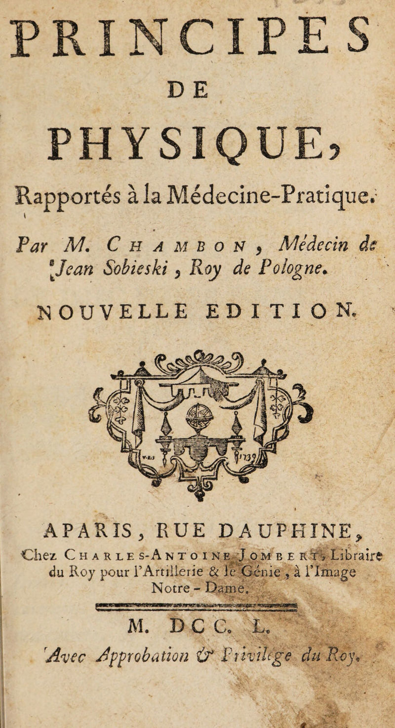 M. Avec Approbation AUPHINE» APARIS , RUE Chez Charle s-A n du Roy pour l’Art N PRINCIPES D E PHYSIQUE, Rapportés à la Médecine-Pratique^ i Par M. C h a m b o N y Médecin ds [Jean Sobieski $ Roy de Polog NOUVELLE ED I TI