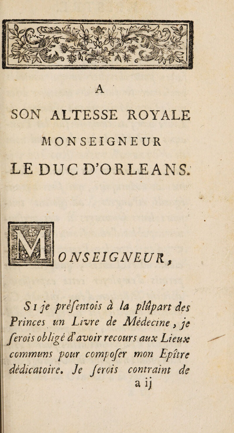 SON ALTESSE ROYALE MONSEIGNEUR LE DUC D’ORLEANS. ONSEÎGNEUR, fi S i je prèfentois à la plupart des Princes un Livre de Médecine > je ferais obligé d'avoir recours aux Lieux communs pour compofer mon Epître dêdicatoire. Je [crois contraint de a ij