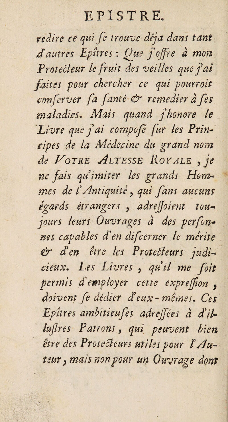 redire ce qui fe trouve déjà dans tant dautres Epures : Que j'offre à mon Proteâeur le fruit des veilles quefai faites pour chercher ce qui pourroit eonferver fa famé & remédier à fes maladies. Mais quand j honore le Livre que f ai compofé fur les Prin¬ cipes de la Médecine du grand nom de VoERE AlTESSE RoVALE ffe ne fais au imiter les grands Elom- mes de CAntiquité y qui fans aucuns égards étrangers 5 adreffoient tou¬ jours leurs Ouvrages à des perfon•* nés capables d’en difeerner le mérite & den être les Proteâeurs judi¬ cieux. Les Livres 9 quil me fait permis demployer cette expreffion 9 doivent fe dédier d'eux - mêmes. Ces Epîtres ambitieufes adreffées à dit- lujlres Patrons, qui peuvent bien être des Proteâïeurs utiles pour ï Au¬ teur } mais non peur un Ouvrage dont