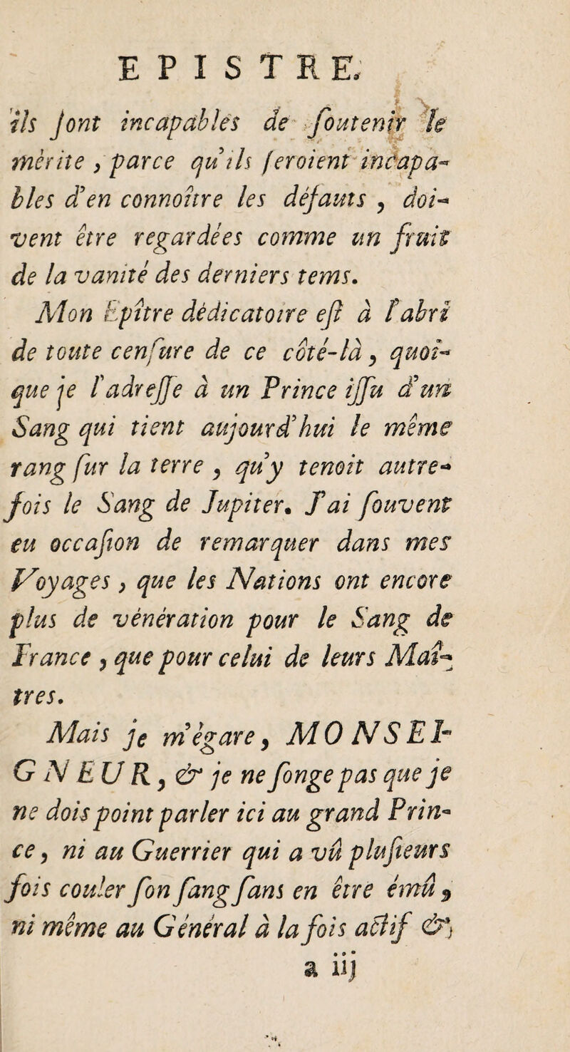 ils J ont incapables âe foutenir U mérite , parce qu'ils fer oient incap a- lies d’en connohre les défauts 9 doi- vent être regardées comme un fruit de la vanité des derniers tems. Mon Epître dêdicatoire eft à ïabri de toute cenfure de ce coté-là, quoi¬ que je fadrejje à un Prince iffu d'un Sang qui tient aujourd'hui le même rang fur la terre 9 qu'y tenoit autre-* fois le Sang de Jupiter. fai fouvent eu occafion de remarquer dans mes Vy âges, que les Nations ont encore plus de vénération pour le Sang de France y que pour celui de leurs Maî^ très. Mais je m'égare 9 Al0 NS Eh G N EU R 9 & je ne fonge pas que je ne dois point parler ici au grand Prin¬ ce 5 ni au Guerrier qui a vu plufteurs fois couler fon fangfans en être ému 9 ni même au Général à la fois actif &*) • » • a nj
