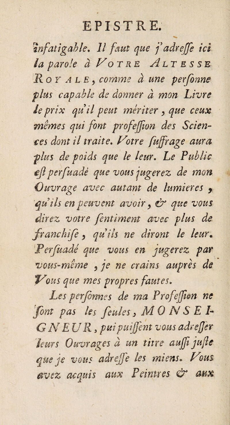 infatigable. Il faut que fadreffe ici la parole à Vo rre Altesse Royale, comme à une per forme plus capable de donner à mon Livre le prix qu il peut mériter , que ceux memes qui font profejfion des Scien¬ ces dont il traite. Votre fujfrage aura plus de poids que le leur. Le Public ejlperfuadê que vous jugerez de mon Ouvrage avec autant de lumières 9 quils en peuvent avoir y & que vous direz votre fentiment avec plus de franchife 3 quils ne diront le leur. Perjuadé que vous en jugerez par vous-même 9 je ne crains auprès de Vous que mes propres fautes. Les perfonnes de rna Profejjien ne 'font pas les feules > MO N S E 1- G N E U R 3 puipuijfent vous adreffer leurs Ouvrages à un titre aujfi jujle que je vous adreffe les miens. Vous avez acquis aux Peintres & aux