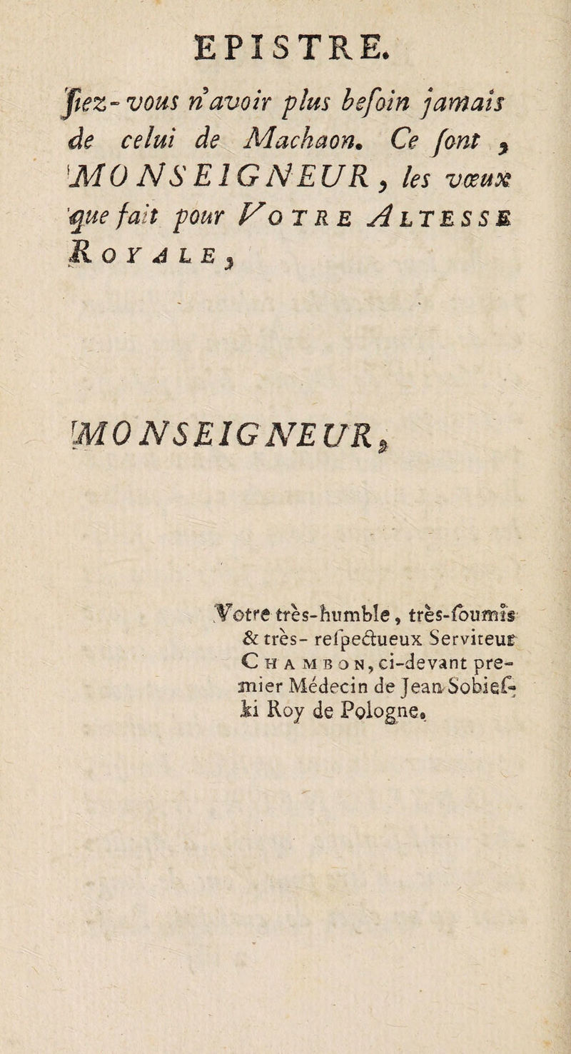 fiez-vous ri avoir plus befoin jamais de celui de Machaon. Ce font , M 0 N S E î G N EUR , les vœux 'quefait four Fûtre siltesse R O r 4 L E } MONSEIGNEUR, .Votre très-humble, très-foumir & très- refpedueux Serviteur C h a m b d n , ci-devant pre¬ mier Médecin de JeanSobiei~