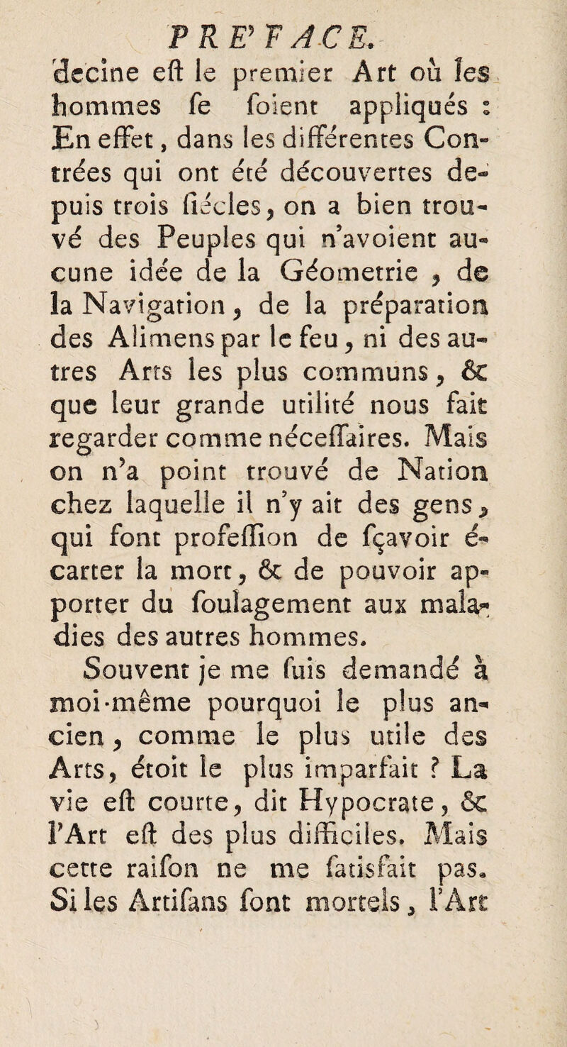 P RP F A.CE. dccine eft le premier Art où les hommes fe foient appliqués » En effet, dans les différentes Con¬ trées qui ont été découvertes de¬ puis trois fiécles, on a bien trou¬ vé des Peuples qui n’avoient au¬ cune idée de la Géométrie , de la Navigation , de la préparation des Alimens par le feu, ni des au¬ tres Arts les plus communs, & que leur grande utilité nous fait regarder comme néceffaires. Mais on n’a point trouvé de Nation chez laquelle il n’y ait des gens, qui font profeflion de fçavoir é- carter la mort, & de pouvoir ap¬ porter du foulagement aux mala¬ dies des autres hommes. Souvent je me fuis demandé à moi-même pourquoi le plus an¬ cien , comme le plus utile des Arts, étoit le plus imparfait ? La vie eft courte, dit Hypocrate, & PArt eft des plus difficiles. Mais cette raifon ne me fatisfait pas. Si les Ârtifans font mortels, PArt