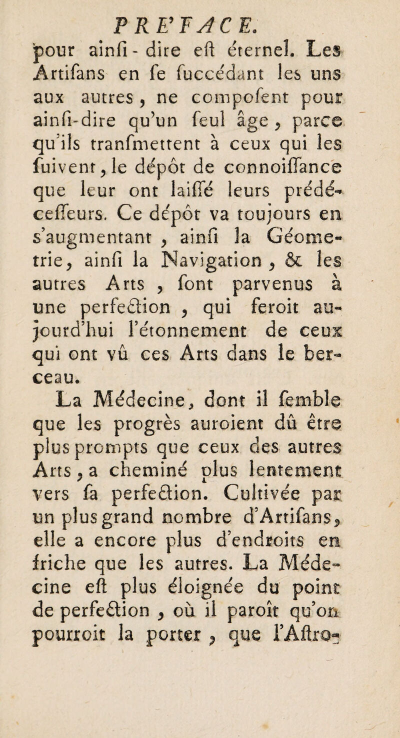 P RE’F J CE, pour ainfi-dire eft éternel. Les Artifans en fe fuccédant les uns aux autres , ne compofent pour ainfi-dire qu’un feul âge , parce qu'ils tranfmettent à ceux qui les fuivenr,le dépôt de connoiffance que leur ont laifie leurs prédé- celTeurs. Ce dépôt va toujours en s’augmentant , ainfi la Géomé¬ trie, ainfi la Navigation, & les autres Arts , font parvenus à une perfection , qui feroit au¬ jourd’hui l’étonnement de ceux qui ont vu ces Arts dans le ber¬ ceau. La Médecine, dont il femble que les progrès auroient dû être plus prompts que ceux des autres Arts , a cheminé plus lentement vers fa perfection. Cultivée par un plus grand nombre d’Artifans, elle a encore plus d’endroits en friche que les autres. La Méde¬ cine eft plus éloignée du point de perfection , où il paroît qu’on pourroit la porter , que l’Aftio-