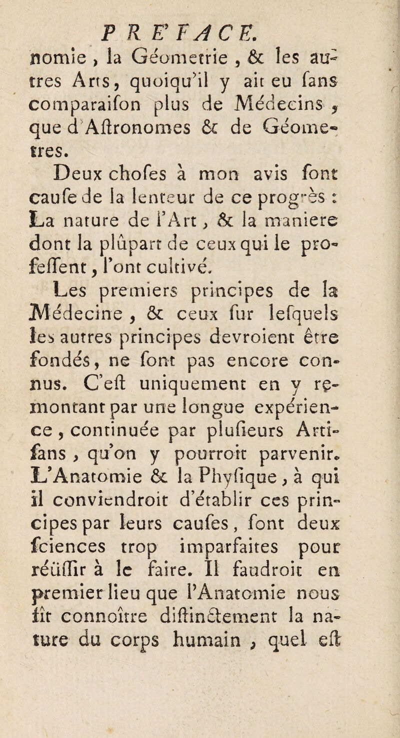P R E’FJCE. nomie > la Géométrie , & les au¬ tres Arts, quoiqu'il y ait eu fans comparaifon plus de Médecins , que d Agronomes & de Géomè¬ tres. Deux chofes à mon avis font caufede la lenteur de ce progrès : La nature de l’Art, & la maniéré dont la plupart de ceux qui le pro- feffent, font cultivé. Les premiers principes de la Médecine , 5c ceux fur lefquels les autres principes devroient être fondés, ne font pas encore con¬ nus. C’eft uniquement en y re¬ montant par une longue expérien¬ ce , continuée par plufieurs Arti- fans , quan y pourroit parvenir* L’Anatomie & la Phyfique, à qui il conviendroit d’établir ces prin¬ cipes par leurs caufes, font deux fciences trop imparfaites pour réüdir à le faire. Il faudroit en premier lieu que l’Anatomie nous fît connoître diflindlement la na¬ ture du corps humain , quel eft