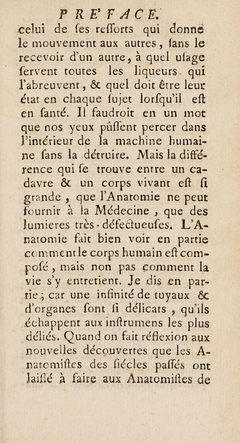 F RE9 F A C EJ celui de fes reffcrts qui donne le mouvement aux autrevS, fans le recevoir d’un autre, à quel ulage fervent toutes les liqueurs, qui l’abreuvent, & quel doit être leur état en chaque fujet lorfqu’il eft en fauté. Il faudroit en un mot que nos yeux pûffent percer dans Pintérieur de la machine humai¬ ne fans la détruire. Mais la diffé¬ rence qui fe trouve entre un ca¬ davre & un corps vivant eft fl grande , que l’Anatomie ne peut fournir à la Médecine j que des lumières très * défedueufes. L’A¬ natomie fait bien voir en partie comment le corps humain eftcom- pofé , mais non pas comment la vie s’y entretient. Je dis en par¬ tie; car une infinité de tuyaux & d’organes font fi délicats , qu’ils échappent aux inftrumens les plus déliés. Quand on fait réflexion aux nouvelles découvertes que les A- natcmiftes des fiécles paffés ont laifté à faire aux Anatomiftes de