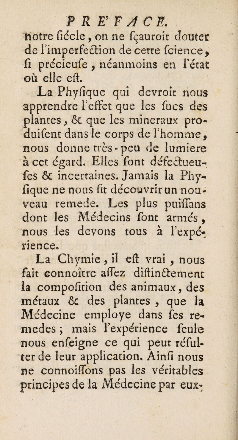 notre fiécle, on ne fçauroit doutée de l’imperfedtion de cette fcience, fi précieufe, néanmoins en l’état où elie efh La Phyfique qui devroit nous apprendre l’effet que les fucs des plantes , & que les minéraux pro¬ duiront dans le corps de l’homme, nous donne très-peu de lumière à cet égard. Elles font défeetueu- fes & incertaines. Jamais la Phy¬ fique ne nous fit découvrir un nou¬ veau remede. Les plus puiffans dont les Médecins font armés, nous les devons tous à Inexpé¬ rience. La Chymie, il eft vrai , nous fait connoître affez diftinélement la compofition des animaux, des métaux & des plantes , que la Médecine employé dans fes re- medes ; mais l’expérience feule nous enfeigne ce qui peut réfui- ter de leur application. Ainfi nous ne connoiffons pas les véritables principes de la Médecine par eux- /