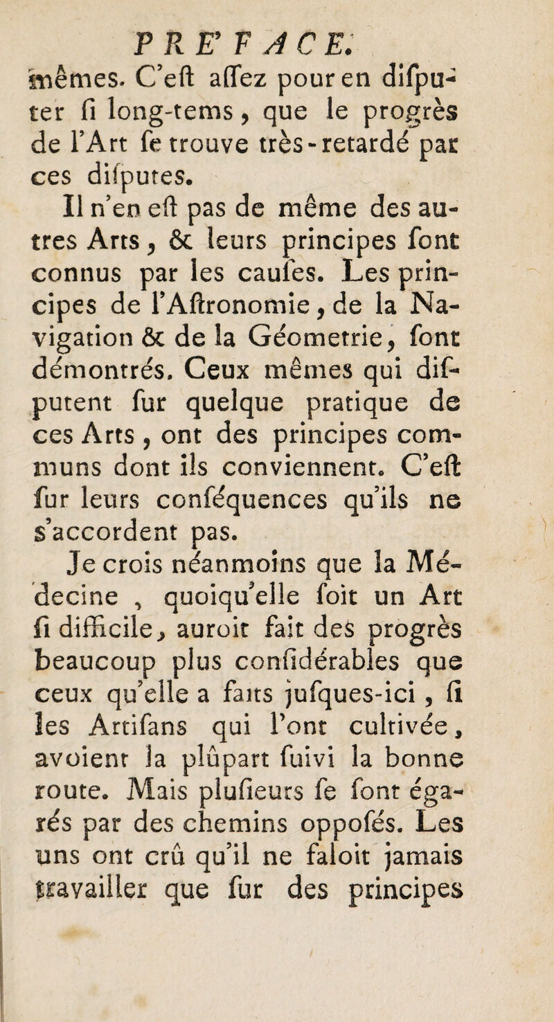 T R ET ACE. mêmes. C’eft aflez pour en difpu- ter fi long-tems, que le progrès de l’Art fe trouve très-retardé par ces difputes. Il n’en eft pas de même des au¬ tres Arts , &c leurs principes font connus par les caufes. Les prin¬ cipes de l’Aftronomie, de la Na¬ vigation ôc de la Géométrie, font démontrés. Ceux mêmes qui dis¬ putent fur quelque pratique de ces Arts , ont des principes com¬ muns dont ils conviennent. C’eft: fur leurs conféquences qu’ils ne s’accordent pas. Je crois néanmoins que la Mé¬ decine ^ quoiqu’elle loit un Art fi difficile^ auroit fait des progrès beaucoup plus confidérables que ceux qu’elle a faits jufques-ici , fi les Artifans qui l’ont cultivée, avoienr la plûpart fuivi la bonne route. Mais plufieurs fe font éga¬ rés par des chemins oppofés. Les uns ont crû qu’il ne faloit jamais travailler que fur des principes