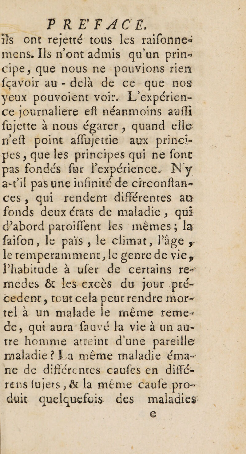 PR ET J CE. ils ont rejetté tous les raifonne^ mens. Ils n’ont admis qu’un prin¬ cipe, que nous ne pouvions rien fçavoir au - delà de ce que nos yeux pouvoient voir. L’expérien¬ ce journalière eft néanmoins aullî fujette à nous égarer, quand elle n’eft point aflujetne aux princi¬ pes, que les principes qui ne font pas fondés fer rexpérience» N y a-t’il pas une infinité de circonftan- ces , qui rendent différentes au fonds deux états de maladie, qui d?abord paroiffent les mêmes ; la faifon, le pais , le climat. Page y le temperamment, le genre de vie* Thabitude à ufer de certains re«’ medes & les excès du jour pré¬ cèdent , tout cela peut rendre mor^ tel à un malade ie même reme- de, qui aura fauvé la vie à un au¬ tre homme atteint d’une pareille maladie ? La même maladie éma¬ ne de différentes caufès en diffé- rens lu jets , & la même caufe pro¬ duit quelquefois des maladies