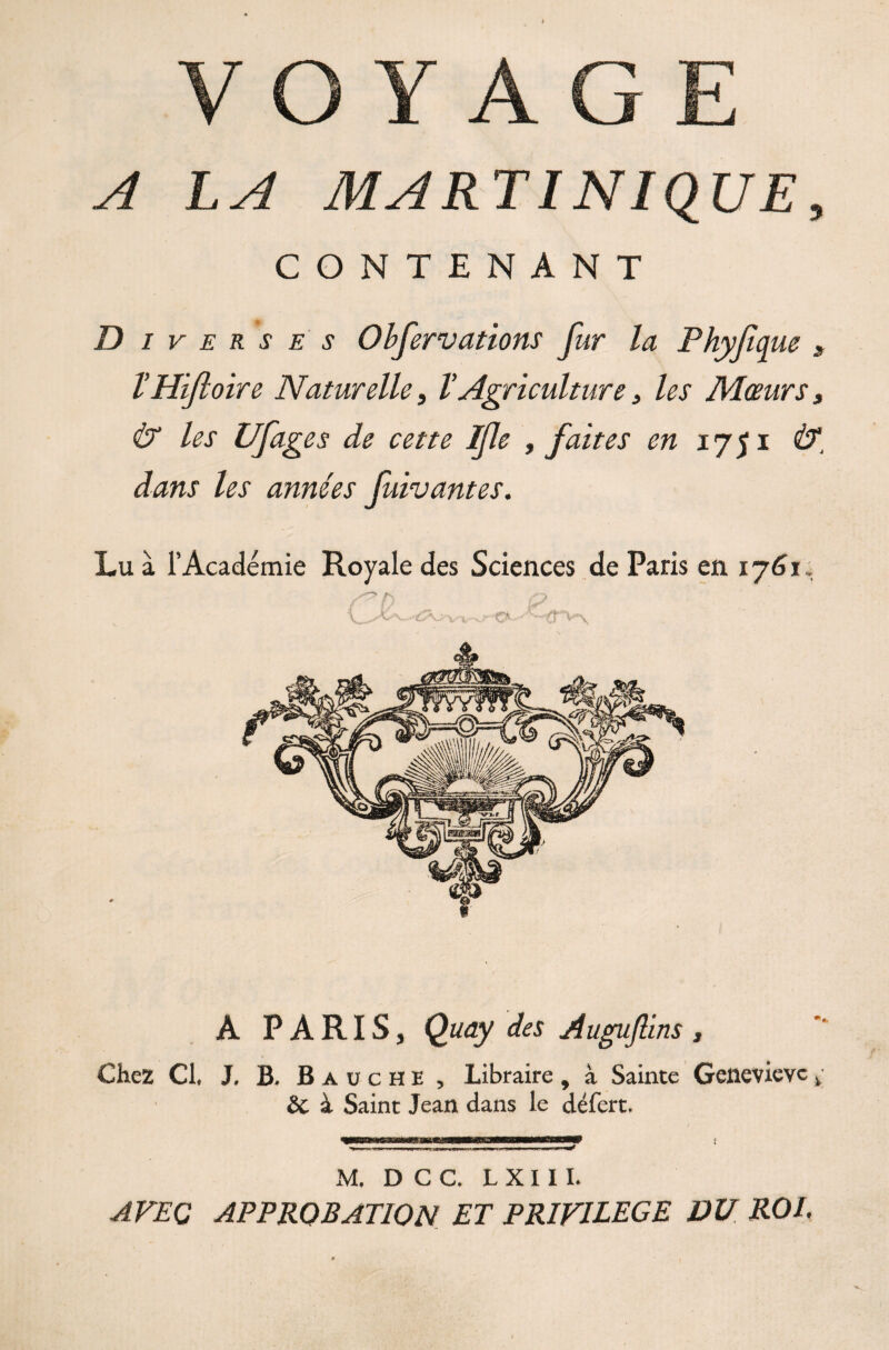 A LA MARTINIQUE, CONTENANT D i v e r s e s Obfervations fur la Phyfique „ THifloire Naturelle, V Agriculture s les Mœurs, & les ufis es de cette Ifle , faites en 1751 dans les années fuivantes. Lu à l’Académie Royale des Sciences de Paris en 1761 NO A PARIS, ÇWy Auguftins, Chez Cl, J, B. Baüche , Libraire , à Sainte Geneviève v & à Saint Jean dans le défert. M. D C C. L X 11 I. AVEC APPROBATION ET PRIVILEGE DU ROI.