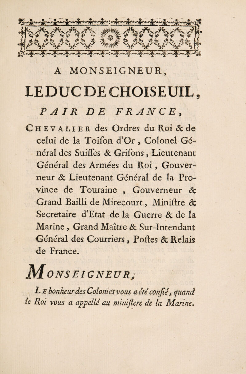 A MONSEIGNEUR, LEDUC DE CHOISEUIL, PAIR DE FRANCE, Chevalier des Ordres du Roi Sc de celui de la Toifon d’Or , Colonel Gé¬ néral des Suifles Sc Grifons, Lieutenant Général des Armées du Roi, Gouver¬ neur Sc Lieutenant Général de la Pro¬ vince de Touraine , Gouverneur Sc Grand Bailli de Mirecour t, Min dire Sc Secrétaire d’Etat de la Guerre Sc de la Marine, Grand Maître Sc Sur-Intendant Général des Courriers, Polies Sc Relais de France. Monseigneur; L e bonheur des Colonies vous a été confié, quand le Roi vous a appellé au minifiere de la Marine.