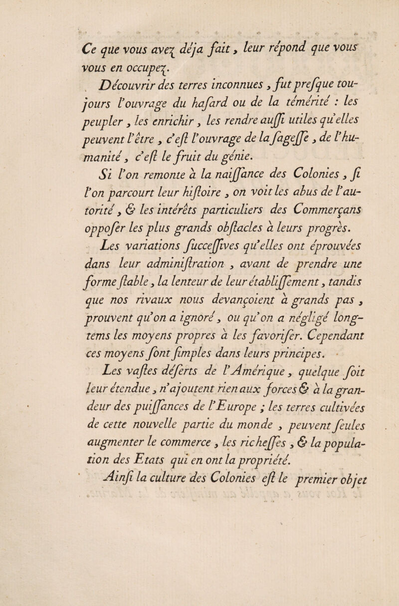 Ce que vous aveç déjà fait, leur répond que vous vous en occupe Découvrir des terres inconnues, futprefque tou¬ jours l’ouvrage du hafard ou de la témérité : les peupler 3 les enrichir3 les rendre auffi utiles qu elles peuvent l’étre > c’efi l’ouvrage de la fageffe3 de l’hu¬ manité 3 c’efi le fruit du génie. Si l’on remonte a la naijjance des Colonies 3 fi l’on parcourt leur hifioire 3 on voit les abus de l’au¬ torité y & les intérêts particuliers des Commerçans oppofer les plus grands obfiacles a leurs progrès. Les variations fuccejfives qu elles ont éprouvées dans leur adminifiration , avant de prendre une forme fiable, la lenteur de leur établiffement, tandis que nos rivaux nous devançaient a grands pas s prouvent qu’on a ignoré 3 ou qu’on a négligé long- rems les moyens propres a les favorifer. Cependant ces moyens font fimples dans leurs principes. Les vafies déferts de l’Amérique 3 quelque foit leur étendue 3 n’ajoutent rien aux forces & a la gran¬ deur des puijfances de l’Europe ; les terres cultivées de cette nouvelle partie du monde 3 peuvent feules augmenter le commerce 3 les richeffes 3& la popula¬ tion des Etats qui en ont la propriété. Ainfi la culture des Colonies eft le premier objet