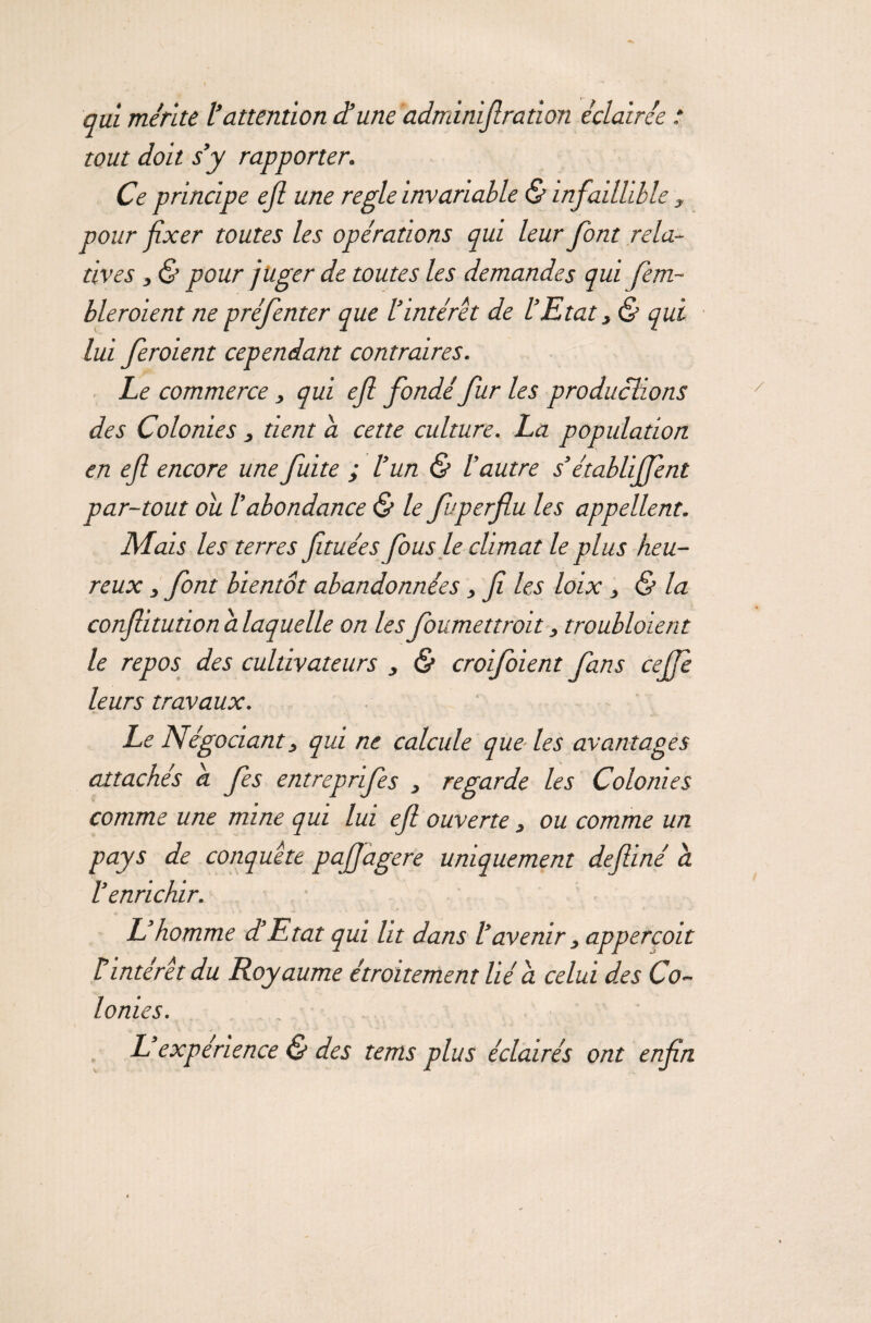 qui mérite l’attention d’une adminijlration éclairée : tout doit s’y rapporter. Ce principe ejl une réglé invariable G* infaillible , pour fixer toutes les opérations qui leur font rela¬ tives , & pour juger de toutes les demandes qui fem- bleroient ne préfenter que l’intérêt de l’Etat, & qui lui feroient cependant contraires. Le commerce, qui efl fondé fur les productions des Colonies 3 tient a cette culture. La population en efl encore une fuite ; l’un & l’autre s’établirent par-tout ou /’abondance & le fuperflu les appellent. Mais les terres fituées Jous le climat le plus heu¬ reux 3 font bientôt abandonnées, fli les loix, & la confllitutionalaquelle on lesfoumettroit, troubloient le repos des cultivateurs 3 & croifoient fans ceflfe leurs travaux. Le Négociant3 qui ne calcule que les avantages attachés a. fes entreprifes , regarde les Colonies comme une mine qui lui efl ouverte, ou comme un pays de conquête pqjflagere uniquement defiiné à l’enrichir. L’homme d’Etat qui lit dans l’avenir 3 appercoit éintérêt du Royaume étroitement lié a celui des Co¬ lonies. L’expérience & des tems plus éclairés ont enfin