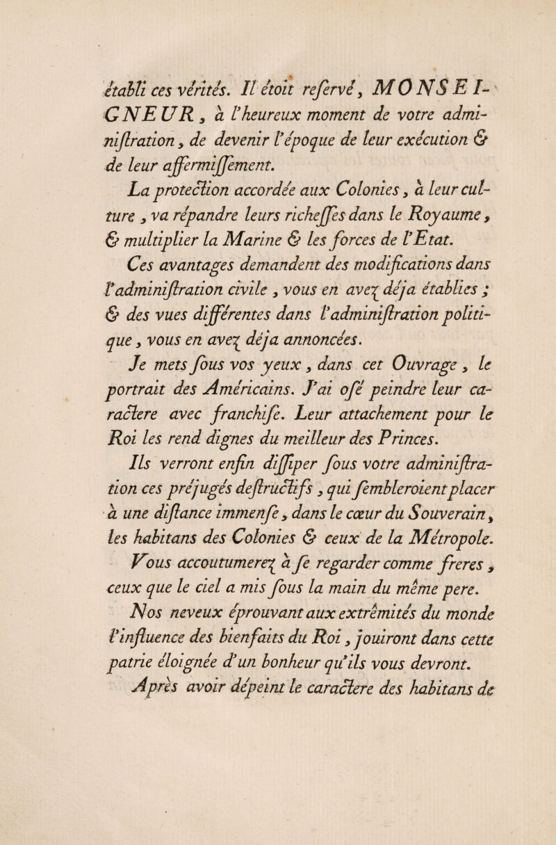 ONE UR 3 a l’heureux moment de votre admi- niflration, de devenir l’époque de leur exécution & de leur affermffement. La protection accordée aux Colonies, a leur cul¬ ture s va répandre leurs richeffes dans le Royaume , & multiplier la Marine & les forces de l’Etat. Ces avantages demandent des modifications dans !adminiftradon civile , vous en ave^ déjà établies ; & des vues différentes dans 1‘adminifiration politi¬ que , vous en ave^ déjà annoncées. Je mets fous vos yeux, dans cet Ouvrage, le portrait des Américains. J’ai ofé peindre leur ca¬ ractère avec franchife. Leur attachement pour le Roi les rend dignes du meilleur des R rinces. Ils verront enfin difliper fous votre adminifira¬ tion ces préjugés deflruclifs 3 qui fembleroientplacer a une difiance immenfe, dans le cœur du Souverain 3 les habituas des Colonies & ceux de la Métropole. Vous accoutumerez a fe regarder comme freres, ceux que le ciel a mis fous la main du même pere. Nos neveux éprouvant aux extrémités du monde l’influence des bienfaits du Roi, jouiront dans cette patrie éloignée et un bonheur quils vous devront. Apres avoir dépeint le caractère des habitant de