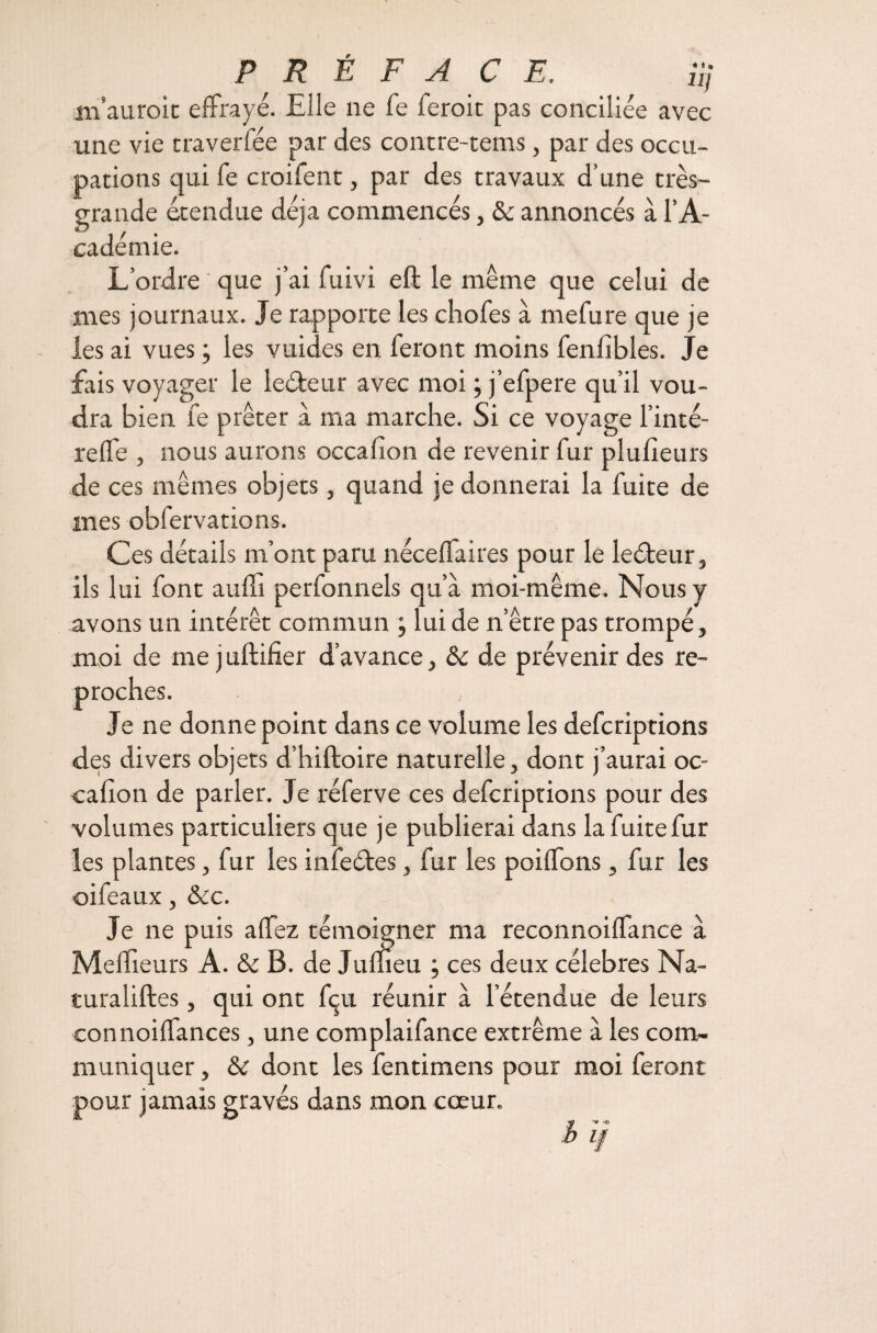 P R E F A CE. üj m’auroit effrayé. Elle ne fe feroic pas conciliée avec une vie traverfée par des contre-tems, par des occu¬ pations qui fe croifent, par des travaux d’une très- grande étendue déjà commencés, & annoncés à l’A¬ cadémie. L’ordre que j’ai fuivi eft le même que celui de mes journaux. Je rapporte les chofes à mefure que je les ai vues ; les vuides en feront moins fenfibles. Je fais voyager le leéleur avec moi ; j’efpere qu’il vou¬ dra bien fe prêter à ma marche. Si ce voyage l’inté- reffe , nous aurons occafion de revenir fur plufieurs de ces mêmes objets, quand je donnerai la fuite de mes obfervations. Ces détails m’ont paru néceffaires pour le leéteur, ils lui font auffi perlonnels qu’à moi-même. Nous y avons un intérêt commun ; lui de n'être pas trompé , moi de me juftifier d’avance, & de prévenir des re¬ proches. Je ne donne point dans ce volume les defcriptions des divers objets d’hiftoire naturelle, dont j’aurai oc- calîon de parier. Je réferve ces defcriptions pour des volumes particuliers que je publierai dans la fuite fur les plantes, fur les infeétes, fur les poiffons, fur les oifeaux, &c. Je ne puis allez témoigner ma reconnoiffance à Meilleurs A. & B. de Julheu ; ces deux célébrés Na- turaliftes, qui ont fçu réunir à l’étendue de leurs connoiffances, une complaifance extrême à les com¬ muniquer , & dont les fentimens pour moi feront -pour jamais gravés dans mon cœur. '9 v© b 1/
