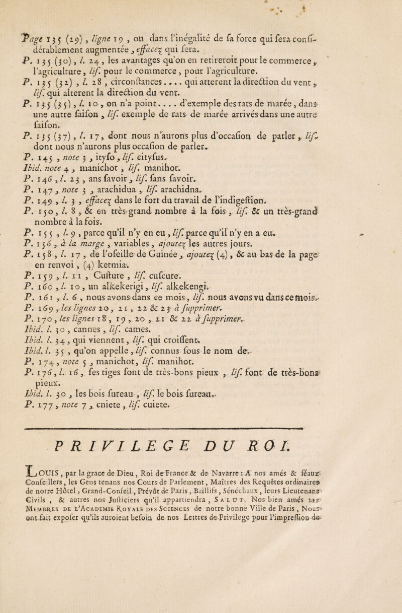 'agi 13 5 (25)) , ligne 19 , ou dans l’inégalité de fa force qui fera confi- dérablement augmentée efface^ qui fera. P. 135 (30), /. 24 , les avantages quon en retirer oit. pour le commerce r l’agriculture, lif pour le commerce, pour l’agriculture. P. 135 (32) , /. 28, circonftances. ».. qui atterent la direétion du vent * lif, qui altèrent la dire&ion du vent. P. 135 (35),/. 1 o , on n’a point.... d’exemple des rats de marée, dans une autre faifon , lif exemple de rats de marée arrivés dans une autre faifon. P. 135 (37), /. 17, dont nous n’aurons plus d’occafion de parler, dont nous n’aurons plus occasion de parier» P. 145 , note 3 y ityfo rlif eityfus.. Ibid, note 4 y manichot , lif manihor. P. 14 6 >1. 23, ans fav oir lif fans favoir. P. 147 note 3 _, arachidua lif arachidna, P. 149 , /. 3 , efface^ dans le fort du travail de Pindigeftiom P. 150, /. 8,6c en très-grand nombre à la fois , lif ôc un très nombre à la fois. P. 155 , /. 9 , parce qu’il n’y en eu , lif parce qu’il n’y en a eu. P. 1 56 , à la marge , variables , ajoute3 les autres jours. P. 15 8 , /. 17, de l’ofeille de Guinée y ajoute£ (4), ôc au bas de la page en renvoi, (4) ketmiav P. 159 , /. 11 , Cuftute , lif cufcute. P. 160 y l. 10 y un alkekerigi, lif alkekengi. P. 1 <51 , /. 6 y nous avons dans ce mois , If nous avons vu dans ce mois»* P. 169 , les lignes 10 x 21, 2 2 ôc 2 3- à fupprimer. P. 170 , les lignes r8, 19 , 20 , 21 ÔC 22 àfupprimera Ibid. /. 30 , cannes , lif cames. Ibid. L 34, qui viennent , lif qui croiffents Ibid. I. 35 , qu’on appelle,///! connus fous le nom de;- P. 174 , note 5 manichot, lif manihot. P. 176, L 16 x fes tiges font de très-bons pieux , lif font de très- pieux. Ibid. I. 30 y les bois fureau , lif le bois fureau»- P. 177 , note 7 j cniete , lif cuiete. PRIVILEGE DU RO L XjOUIS , par k grâce de Dieu , Roi de France & de Navarre : Â nos amés & féaur^ Confedlers, les Gens cenans nos Cours de Parlement, Maîcres des Requêtes ordinaires de notre Hôtel, Grand-Confeil, Prévôt de Paris , Baillifs , Sénéchaux , leurs Lieutenans Civils , & autres nos Jufticiers qu’il appartiendra , Salüt. Nos bien amés les''- Membres de l’Academie Royale des Sciences de notre bonne Ville de Paris, Noui¬ ons fait expofer qu’ils auroient befoin de nos Lettres ds-Privilege pour Pimpreflion de<;