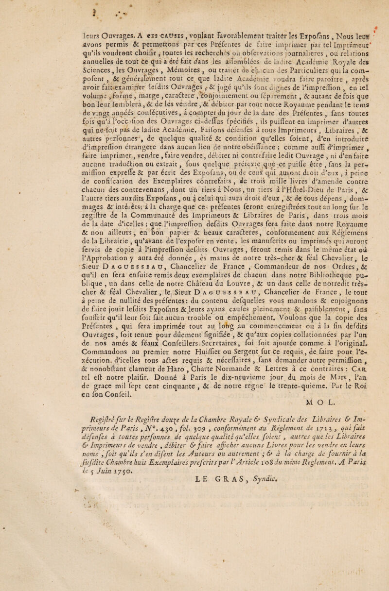 « leurs Ouvrages. Â «es causes , voulant Favorablement traiter les Expafàns, Nous ïeuf avons permis 6c permettons par ces Préfentes de faire imprimer par tel Imprimeur* qu’ils voudront choifir , toutes les recherch s ou obfervations journalières , ou relations annuelles de tout Ce qui a été fait dans les aifomblées Je ladite Académie Royale des Sciencesles Ouvrages, Mémoires, ou traitée de eh. cun des Particuliers qui la com- pofent , 6c généraîement tout ce que ladite Académie voudra faire paroître , après avoir fait examiner leldus Ouvrages f & jugé qu’ils (ont dignes de l’impreffion , en tel volume , forme , marge , cara&ere, conjointement ou lép rement , & autant de fois que bon leur lemblera, 6c de les vendre , & débiter par tout notre Royaume pendant le terris de vingt années confécutives, à compter du jour de la date des Prélentes , fans toutes fois qu’i Poc'c non des Ouvrages- ci-deflus fpécifiés , ils prudent en imprimer d’autres qui ne fo;t pas de ladite Académie. Faifons défendes à tous Imprimeurs , Libraires , 6c autres perfonne?', de quelque qualité 6c condition qu'elles foient, d’en introduire d’imprefîion étrangère dans aucun lieu de notre obéifîance ; comme auffi d’imprimer , faire imprimer, vendre , faire vendre, débiter ni contrefaire ledit Ouvrage , ni d’en faire aucune traduélion ou extrait, fous quelque prétexte que ce puide être , fans la per- million exprede 6c par écrit des Expofans, ou de ceux qui auront droit d’eux , à peine de confifcation des Exemplaires contrefaits , de trois mille livres d’amende contre chacun des contrevenatis , dont un tiers à Nous, un tiers à PHÔtél-foieu de Paris, & l’autre tiers auxdits Expofans, ou à celui qui aura droit d’eux , 6c.de tous dépens, dom¬ mages & intérêts; à la charge que ce- prélentes feront enregiftrées tout au long fur le regillre de la Communauté des Imprimeurs 6c Libraires de Paris , dans trois mois de la date d’icelles ; que l’impredion defdits Ouvrages fera faite dans notre Royaume & non ailleurs , en bon papier 6c beaux caradreres, conformement aux Réglemens de la Librairie , qu’avant de l’expofer en vente, les manuferits ou imprimés qui auront fervis de copie à l’impredion defdits Ouvrages, feront remis dans le même état ou l’Approbation y aura été donnée, ès mains de notre très-cher & féal Chevalier, le Sieur Daguesseau, Chancelier de France , Commandeur de nos Ordres, 6c qu’il en fera enfuite remis deux exemplaires de chacun dans notre Bibliothèque pu¬ blique , un dans celle de notre Château du Louvre , 6c un dans celle de notredit très- cher 8c féal Chevalier , le Sieur D a g u es seau, Chancelier de France , le tout â peine de nullité des préfentes : du contenu desquelles vous mandons 8c enjoignons de faire jouir lefdits Fxpofans 8c leurs ayans caufes pleinement 8c paifiblement, fans fouffrir qu’il leur foit fait aucun trouble ou empêchement. Voulons que la copie des Préfentes , qui fera imprimée tout au long au commencement ou à la fin défaits Ouvrages , foit tenue pour duement lignifiée , 6c qu’aux copies collationnées par l’un de nos amés 6c féaux Confeillers-Secretaires, foi foit ajoutée comme à l’original. Commandons au premier notre Fluiflîer ou Sergent fur ce requis, de faire pour l’e¬ xécution, d’icelles tous aéles requis 6c néceffaires, fans demander autre permiflion f .& nonobftant clameur de Fiaro , Charte Normande & Lettres à ce contraires : Car tel eft notre plaifir. Donné à Paris le dix-neuvieme jour du mois de Mars, l’an de grâce mil fept cent cinquante , 6c de notre regae le trente-quieme. Par le Roi en fon Confeil. MOL. Regiflrl fur le Regifïre dou\e de la Chambre Royale & Syndicale des Libraires & Im¬ primeurs de Paris , N°. 430 , fol. 309 , conformément au Réglement de 1713 , qui fait défenfes à toutes perfonnes de quelque qualité qidelle s foient s autres que les Libraires & Imprimeur s de vendre , débiter & faire afficher aucuns Livres pour les vendre en leurs noms ,foit qu’ils s’en difent les tuteurs ou autrement ; & à la charge de fournir à la Çufdite Chambre huit Exemplairespreferitspar VArticle 108 du mime Reglement, Ji Paris le 5 Juin 1750. LE G R A S j Syndic. y