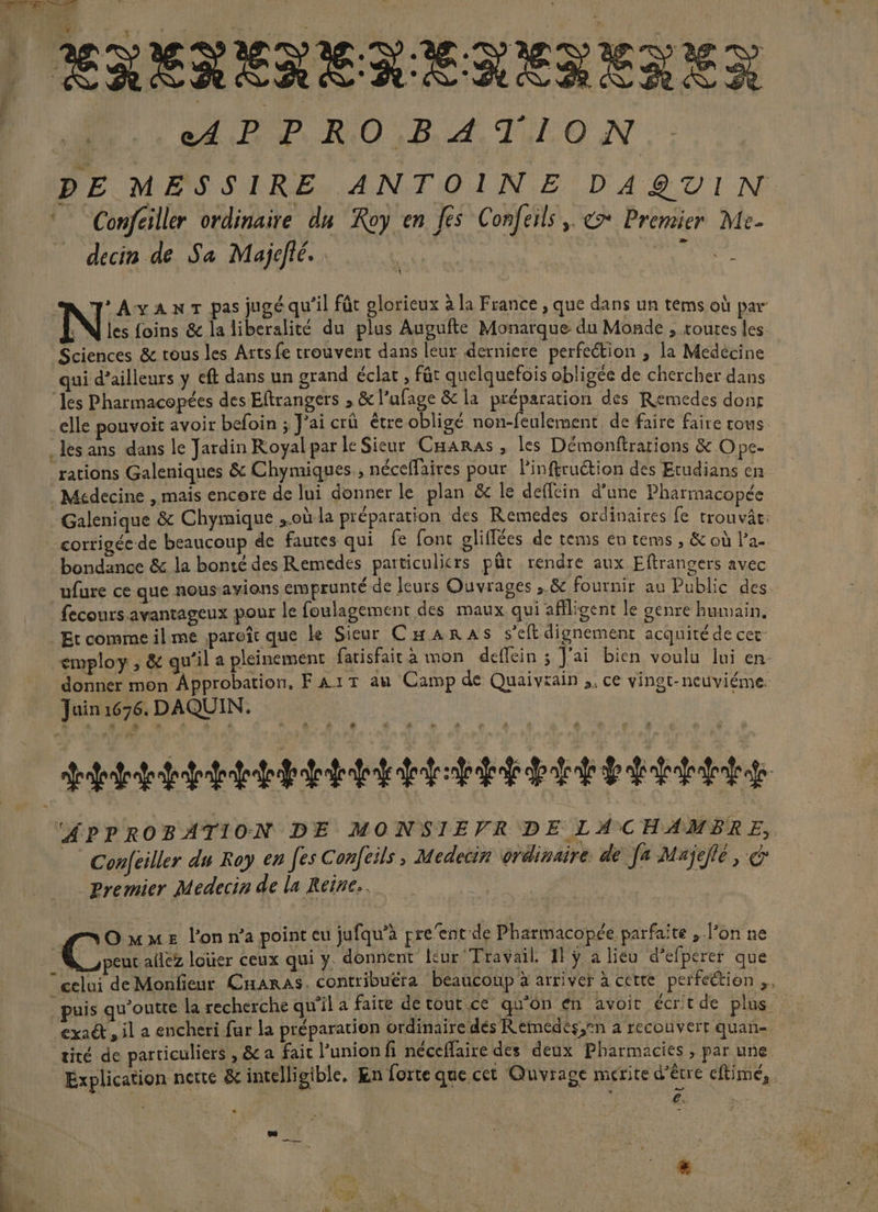 * | ENERENERENEILREX AP RO B A TION PE MESSIRE ANTOINE DAQTIN Confciller ordinaire du Roy en fes Confeils, &amp;* Premier Me- decin de Sa Majefié. | jus J'AvanrT pas jugé qu’il fût glorieux à la France , que dans un tems où par « N les foins &amp; la liberalité du plus Augufte Monarque du Monde , toutes les Sciences &amp; rous les Arts fe trouvent dans leur derniere perfection , la Medecine qui d’ailleurs y eft dans un grand éclat, fût quelquefois obligée de chercher dans les Pharmacopées des Eftrangers , &amp; l’ufage &amp; la préparation des Remedes dons elle pouvoit avoir befoin ; J'ai crû étre obligé non-feulement de faire faire rous les ans dans le Jardin Royal par le Sieur CHaras, les Démonftrarions &amp; Ope. ‘rations Galeniques &amp; Chymiques, néceffaires pour linftruétion des Etudians en Médecine , mais encere de lui donner le plan &amp; le deffein d’une Pharmacopée Galenique &amp; Chyimique où la préparation des Remedes ordinaires fe trouvâc: bondance &amp; la bonté des Remedes particulicrs pür rendre aux Eftrangers avec ufure ce que nous avions emprunté de feurs Ouvrages ,.&amp; fournir au Public des fecours.avantageux pour le foulagement des maux qui affligent le genre humain, Etcommeilme paroît que ke Sieur Cæanras s’eft dignement acquitéde cer employ , &amp; qu'il a pleinement fatisfait à mon deflein ; J'ai bien voulu lui en. donner mon Approbation, FA1T au Camp de Quaivrain ,. ce vingt-neuviéme. Juin 1676. DAQUIN. C4 &lt; street EEE Et EEE EEE APPROBATION DE MONSIEVR DE LACHAMBRE, Confeiller du Roy en fes Confeils, Medecin ordinaire. de fe Majejlé , Premier Medecin de la Reine. ms OmMmME l’on n’a point eu jufqu’à pre'ent de Pharmacopée parfaite , l’on ne R peur ailez loier ceux qui y. donnent leur Travail. 11 ÿ a lieu d’efperer que gelui de Monfieur CnarAs. contribuëra beaucoup à arriver à cette perfection ,. | puis qu'outte la recherche qu'il a faire de tout ce qu’on en avoit écrtde plus exaét, il a encheri fur la préparation ordinaire dés Remeédés,®n à recouvert quan- tité de particuliers , &amp; a fait l’union fi néceffaire des deux Pharmacies , par une Explication nette &amp; intelligible, En forte que cet Quvrage merite d’être eftimé, €. ne æ