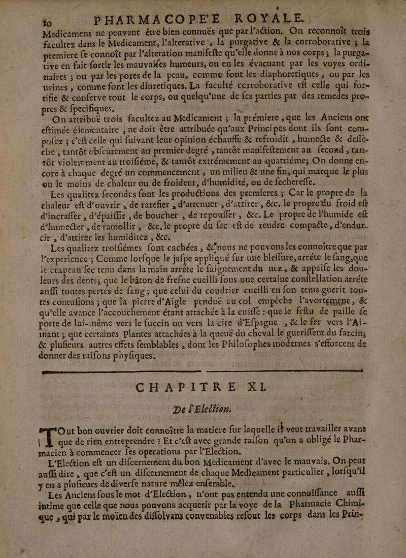 OO ET SAT ES OF CURE À LA CRE PO à. LA N Ÿ ÿ Fc S 1e RU PE io PHARMACOPEE ROYALE. Medicamens ne peuvent être bien connués que par action. On reconnoït trois facultez dans le Medicament, l’alterative; la purgative &amp; la corroborative 3 la premiere fe connoît par l'alceration manifcfte qu’elle donne à nos corps; la purga-. tive en fait fortir les mauvaifes humeurs, ou en les évacuant par les voyes ordi. maires ; ou par les pores de la peau, comme font les diaphoretiques , ou par les urines , comme font les diuretiques. La faculté corroborative eft celle qui for tifie &amp; conferve tout le corps, ou quelqu’ane de fes parties par des remedes pro pres &amp; fpecifiques. TR ANT SD Met RAT A EROR On attribué trois facultez au Medicament ; la prémiere , que les Anciens ont | eftimée élémentaire , ne doit être attribuée qu'aux Principes dorit ils font com- pofez ; c'eft celle qui fuivant leur opinion échauffe &amp; refroidir , humecdte &amp; deffe- che , tantôt oblcurement' au premier degré , tantôt manifeftement au fecond , tan- | +ôc violemment au troifiéme, &amp; tantôt extrémément au quatriéme; On donné en- core à chaque degré un commencement ; un milieu &amp; une fin, qui marque le plus Lou le moins de chaleur ou de froideur, d'humidité, ou de fechereffe. Les qualitez fecondes font les produétions des premieres ; Car le propre de Ja chaleur eft d'ouvrir , de rarefier , d’attenuer , d’attirer , &amp;c. le propre du froid eft d'incrafler , d’épaiflir , de boucher , de repoufler , &amp;c. Le ‘propre de Fhumide eft d'humecter , de ramollir ,; &amp;cc.le propre du fec eft de rendre compaéte, d'endur. ir , d’atrirér les humiditez , &amp;c. | | | | ma” Les qualitez troifiémes font cachées , &amp;’nous ne pouvons les connoîtreque par Pexperience’; Comme lorfque le jafpe appliqué fur une bleflure, arréte le fang,que le crapeau fec tenu dans la main arréte le faisnement du nez, &amp; appaife les dou- = us cé dents; que le bâton de frefne cucilli fous une certaine conftellation arréte auffi toutes pertes de fang; que celui du coudrier cueillien fon tems guerit tou- tes contufions ; que la pierre d’Aigle pendué zu col empêche l'avortement, &amp; qu’elle avance l’accouchement étant attachée à la cuiffe : que le feflu de paille fe porte de lui-même vers le fuccin au vers la cire d'Efpagne , &amp; le fer vers PAi- inant ; que certaines Plantes attachées à la queuëé du cheval le gucriflent du farcin; &amp; pluficurs autres effets femblables , dont les Philofophes modernes s'efforcent de donner des raifons phyfiques. ï - ve s. CHAPITRE XL De l'Eleétion. DRE Out bon ouvrier doit connoître la matiere fur laquelle it veut travailler avant | À que de rien entreprendre ? Et c’eft avec grande raifon qu'on a obligé le Phar- | macien à commencer fes operations par PElection. L'Eleétion eft un difcernement du bon Medicament d'avec le mauvais. On. peut aufi dire , que c’eft un difcernement de chaque Medicament paticalier , lorfqu'il y en2 plufieurs de diverfe nature mèlez enfemble. : : :. RAT Les Anciens fouslemot d’Election, n’ont pas entendu une connoiffance auf intime que celle que nous pouvons acquerir par la voye dela Pharmacie Chimi- que » qui par le moin des diffolyans convenables refout les corps dans les Prine »