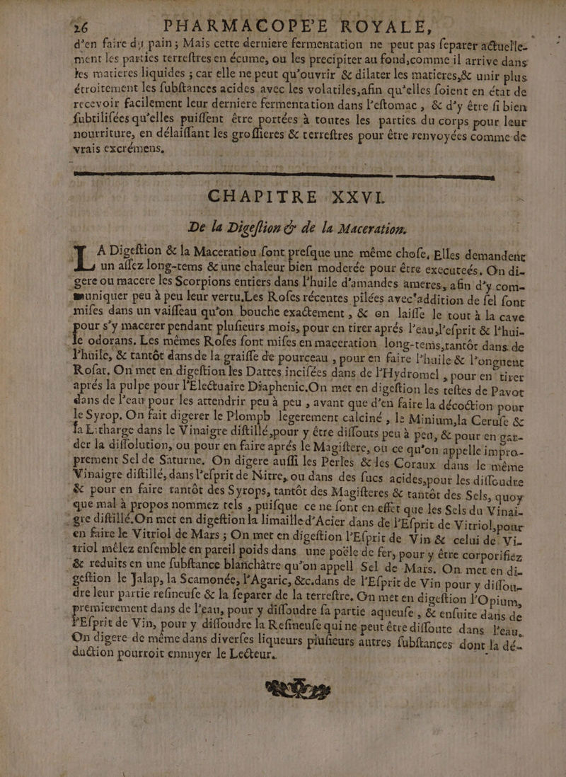 Se. PHARMACOPEE ROYALE, d’en faire dy pain; Mais cette derniere fermentation ne ‘peut pas (parer aétuelle- ment les parties rerreftres en écume, ou les précipiter au fond,comme il arrive dans les marieres liquides ; car elle ne peut qu'ouvrir &amp; dilater les maticres &amp; uniripliés étroitement les fubftances acides avec les volariles,afin qu’elles foient en étar de recevoir facilement leur derniere fermentation dans Peftomac , &amp; d’y être fi bien fubrilifées qu'elles puiffent être portées à routes les parties du corps pour leur nourriture, en délaiffant les grofficres &amp; cerreftres pour Être renvoyées comme de vrais CXCIÉMENS, enonmesesmaemenmmmse | CHAPITRE XXVI à De la Digeflion € de la Maceration. T AD: geftion &amp; la Maceratiou font prefque une même chofe, Elles demandenr L un affez long-tems &amp;une chaleur bien moderée pour être executcés, On di- gere ou maccre les Scorpions entiers dans l'huile d'amandes ameres, afin d'y com- muniquer peu à peu leur vertu.Les Rofes récentes pilées avec*addirion de fel fonc .Mifes dans un vaiffeau qu’on bouche exaétement , &amp; en laiffe Je tout à la cave pour s’y macerer pendant plufieurs mois, pour en tirer aprés l'eau, l’ef prit &amp; lhui- _ le odorans, Les mêmes Rofes font mifes en maceration long-teins,tantôtr dans. de Jhüile, &amp; tantôt dans de la graifle de pourceau , pour en faire l'huile &amp; l’on guent Rofar, On met en digeftion les Dattes incifées dans de PHydromel , pour en tirer aprés la pulpe pour l'EleŒuaire Diaphenic.On met en digeftion les reltes de Pavot dans de Peau pour les attendrir peu à peu , avant que d’en faire la décoction pour le Syrop. On fait digerer le Plompb legerement calciné , ls Minium,la Cerufe &amp; Ja Litharge dans le Vinaigre diftillé ,pour y être diffouts peu à peu, &amp; pour en gar- der Îa diffolution, ou pour en faire aprés le Magiftere, où ce qu'on appelle impra- prement Sel de Saturne. On digere aufli les Perles &amp;les Coraux dans le même Vinaigre diftillé, dans l’efprit de Nitre, ou dans des fucs acides,pour les diffoudre &amp; pour en faire tantôt des S yrops, tantôt des Magifteres &amp; tantôt des Sels, quoy que mal à propos nommez tels , puifque ce ne font en effét que les Sels du Vinai- ge diftillé.On met en digeftion la limailled’Acier dans de FEfprit de Vitriol,pour- en faire le Vitriol de Mars ; On met en digeftion l’'Efprit de Vin &amp; celui de Vi. triol mêlez enfemble em pareil poids dans une poële de fer, pour y être corporifiez .&amp; reduits en une fubftance blanchâtre qu'on appell Sel de Mars. On met en di- gcftion le Jalap, la Scamonée, PAgaric, &amp;c.dans de FEfprit de Vin pour y diflou.… dre leur partie refineufe &amp; la feparer de la terreftre, Gn met en di geftion PO pium, premierement dans de l'eau, pour y diffoudre fa partie aqueufe , &amp; enfuire dans de PEfprit de Vin, pour y diffoudre la Refineufe qui ne peut étre difloute dans l'eau. On digere de même dans diverfes liqueurs piuhñeurs autres fubftances dont la dé du&amp;ion pourroit ennuyer le Lecteur. tu