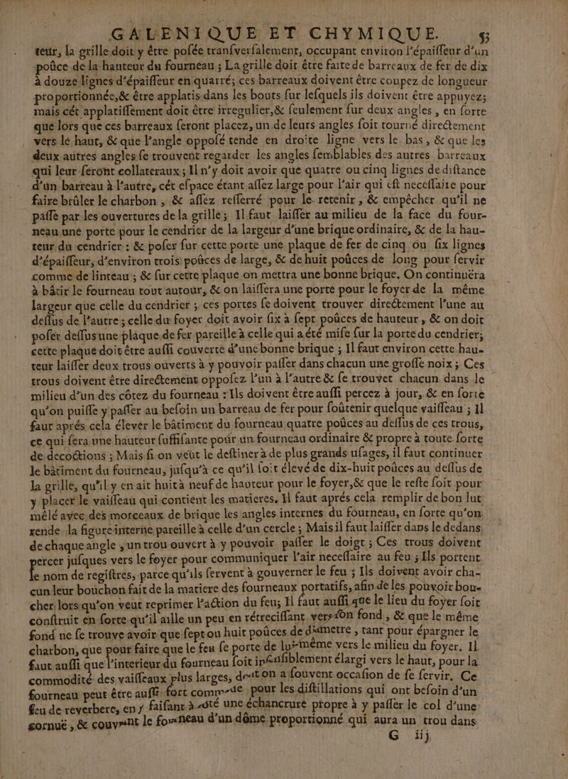 teur, [a grille doit y être pofée tran{verfalement, occupant nn HT À 42 poûce de la hauteur du fourneau ; La grille doit être faite de barreaux de fer de dix à douze lignes d’épaiffeur en quarré; ces barreaux doivent être coupez de longueur pro portionnée, &amp; être applatis dans les bouts fur lefquels ils doivent être appuyez; mais cét applatiffement doit être irregulier,&amp; feulement fur deux angles , en forte que lors que ces barreaux feront placez, un de leurs angles foit tourné directement , vers lé haut, &amp; que l'angle oppolé tende en droite ligne vers le bas, &amp; que les deux autres angles fe trouvent regarder les angles femblables des autres barreaux qui leur-feront collateraux ; 1 n’y doit avoir que quatre ou cinq lignes de diftance d’un barteau à l’autre, cét efpace étant aflez large pour Pair qui cft neccflaite pour faire brûler le charbon ; &amp; aflez reflerré pour le retenir , &amp; empêcher qu'il ne paflé par les ouvertures dela grille; 11 faut laiffer au milieu de la face du four- neau.uné porte pour le cendrier de la largeur d’une brique ordinaire, &amp; de la hau- teur du cendrier: &amp; poler fur certe porte une plaque de fer de cinq ou fix lignes d’épaiffeur; d'environ trois) poñces de large, &amp; de huit poûces de long pout fervir comme de linteau ; &amp; fur cetre plaque on mettra une bonne brique. On continuéra à bâtir le fourneau tout autour, &amp; on laiffera une porte pour le foyer de la mêtne largeur que celle du cendrier ; ces portes fe doivent trouver direétement l’une au deflus de l'autre ; celle du foyer doit avoir fix à fepr poûces de hauteur , &amp; ondoit pofer deffusune plaque de fer pareille à celle qui a été mife {ur la porte du cendrier; cette plaqué doit être auffi couverte d’uncbonne brique ; Il faut environ cette hau- teur laifler deux trous ouverts à y pouvoir paller dans chacun une groffe noix ; Ces trous doivent être directement oppofez l'un à l’autre &amp; fe trouvet chacun dans le milieu d’un des côtez du fourneau : Ils doivent être auffi percez à jour, &amp; en forte qu’on puifle y paffer au befoin un barreau de fer pour foûtenir quelque vaiffeau ; 11 faur aprés cela élever le bâtiment du fourneau quatre poûces au deffus de ces trous, ce qui fera,une hauteur fuffifante podr un fourneau ordinaire &amp; propre à toute forte de-decoctions ; Mais fi-on veüt le deftiner à de plus grands ufages, il faut continuer le bâtiment du fourneau, jufqu’à ce qu’il foit élevé de dix-huit poñces au deflus de la grille, quil y en ait huità neuf de hauteur pour le foyer,&amp; que le refte foit pour y placer le vailleau qui contient les matieres, I faut aprés cela remplir de bon l ut mêlé avec des morceaux de brique les angles internes du fourneau, en forte qu’on: rende la figureinterne pareille à celle d’un cercle ; Maisil faut laiffer dans le dedans de chaque angle jun trou ouvert à y pouvoir paifer le doi gt; Ces trous doivent ercer jufques vers le foyer pour communiquer l’air neceflaire au feu 5 Es portent. Ê nom de regiftres, parce qu'ils fervent à gouverner le feu ; [ls doivent avoir cha- fourneaux portatifs, afin de les pouvoir boue cher: lorsqu'on veut reprimer Paétion du feu; Il faut auffi que le lieu du foÿer foic conftruit en forte. qu’il aille un peu en rétr eciffant vers40n fond , &amp; que le même fond ne fe trouve avoir que feprou huit poñces de dtmétre , tant pour épargner le charbon, que pour faire que le feu fe portéde Iu#IMÉME Vers Le milieu du foyer. 11 faut aufli que l'interieur du fourneau foit ip#1: iblement élargi vers le haut, pour la n afouvent occafion de fe fervir, Ce commodité des vaifleaux plus larges, d450 3H en Ce fourneau peut être auff-fort comm-1€ pour les diftillations qui ont befoin d’un feu de-reverbere,.en y faifant à “btÉ une échancrure pfopre à y paller le col d’une: gornuë , &amp; couvrant le foxxheau d un dôme. proportionné qui aura un trou dans ; | G üij € cun leur bouchon fait de la matiere des