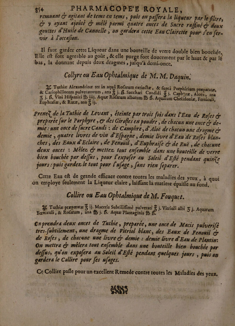 + LACOPEE ROYALE, | remuant Ô'agitant de tems en tems , puis on palfers la liqueur par le filtre, _&amp; y ayant ajoñté Ô* mélé parmi quatre onces de Sucre raffné © deux gouttes d'Huile de Cannelle, on garders cette Enu Clairette pour s'en fer vir à d'occalion. | A à … Il faut garder cette Liqueur dans une bouteille de verre double bien bouchée. Elle eft fort agreable au goût , &amp;elle purge fort doucement par le haut &amp; par lé ‘bas, la donnant depuis deux dragmes , jufqu’à demi-once, Collyre ou Eau Ophtalmique de M. M. Daquin: 2 Tuthiz L drinæ ter in aquà Rofarum extin@ta de AE AA &amp; er pa: +3 D Bt ed En Cine Due 3 j. 8. Vini Hifpanici ÎP jiij. Aqux Rofarum albarum Ïb $. Aquätum Chelidoniæ, Foœniculi, Euphrafæ , &amp; Rutæ, ana 3 ie. | PreneX de la Tuthie de Levant ; éteinte par trois fois dans l'Ean de Rofes &amp; preparée [ur le Perphyre , &amp; des Girofles en poudre , de chacun une Hi mie : une once de [ucre Candi : de Camphre, d'Aloë de chacun une dragme &amp; demie , quatre livres de vin d'Efjagne , demie livre d'Eau de Rofes blan- ches , des Eaux d'Eclaire , de Fenoüil, d'Euphraife &amp; de Ruë , de chacune deux onces : Mélez @ mettez tout enfemble dans une bouteille de verre bien bouchée par deffus , pour l'expofer au Soleil d'Efté pendant quirie jowrs : puis gardez le tout pour l'afage ; fans rien feparer. : Cette Eau eft de grande efficace contre toutes les maladies des yeux , à quoi on employe feulement la Liqueur claire , laifanc la matiere épaife au-fond, Collire o8 Eau Ophtalmique de M. Fouquet. | er Va que Pepe dal al 3 j. Aquarum Onprendra deux onces de Tuibie, Preparee, wne once de Macis pulverifé tres-fubtilement, une dragme de Vitriol blanc, des Eaux de Fenouil cr de Rofes , de chacune une livre &amp; demie : demie livre d'Eun de Plantin: On mettra @ mclera tout enfemble dans sne bouteille bien bonchée deffus, qu'on expofera au Soleil d'Eflé pendant quelques jours , puis on gardera le Collire pour [es ufages. | Ce Collire pañle pour un excellent Remede contre toutes les Maladies des yeux,