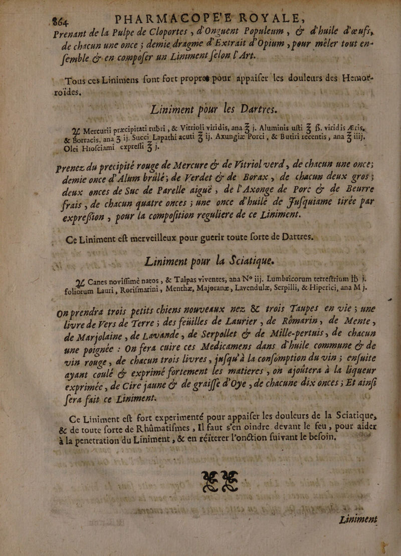 : ;' o DE FR : Re : &gt; ae 4 2 if | | ie 864 PHARMACOPE'E ROYALE, Prenant de la Pulpe de Cloportes ; d'Onsuent Populeum , d* d'huile d'œufs, de chacun une once ; demie dragme d'Extrait d'Opium , peur méler tout en- %. fémble. den compofer ur Lipunent [elon L'Art. “Tous ces Linimiens font fort propres pour appaifer les douleurs des Hemot- Lu Liniment pour les Daftres.… ANR. : MCE Lee V «4 Cr NAT 2L Mercurii præcipicati ubri &amp; Vitrioli viridis, ana 3 j. Aluminis ufti Z f. viridis Æris, &amp; Borracis, ana 3 ij. Succi Lapathi acuti 3 1j. Axungiæ Porci, &amp;’Butiri recentis , ana 3 iije .. Olei Hiofciami expreh 3) à prenez du precipité rouge de Mercure € de Vitriol verd', de chacun une once; : MP 4 demie once d'Alum brülé; de Verdet &amp;' de Borax, de chacune deux gros; deux onces de Suc de Parelle aiguë , de l'Axonge de Porc &amp; de Beurre frais , de chacun quatre ontes ; une once d'huilé de Fufquiame tirée par expreffon ; pour la compofition reguliere de ce Liniment. er … Ce Liniment eft merveilleux pour guerir toute forte de Dattres…. de tt tas 24m mens pour la Sciatique. rs LUE 1 Canes noviffimè natos , &amp; Talpas viventes, ana N° ïij. Lumbricorum terreftriom 15 j. foliorum Lauri, Rorifmarini, Menthæ, Majoranæ, Lavendulæ, Serpilli, &amp;-Hiperici, ana M j. on prendre trois petits chiens nouveaux nez 8 trois Taupes en vie ; une livre de Vers de Terre ; des feüilles de Laurier ; de Rômarin de Mente, de Marjolaine ; de Lavande , de Serpollet &amp; de Mille-pertuis, de chacun une poignée : On fera cuire ces Medicamens dans d'huile commune G de vin ronge &gt; 4e chacun trois livres, jufqu'à La confomption du vin ; enfuite ayant coulé &amp; exprimé fortement les matieres', on ajoitera à la bqueur exprimée , de Cire jaune @ de graife d'Oye , de chacune dix onces ; Et ainfi fera fait ce Limiments 0 AE MP M kS.9 Ce Liniment eft fort experimenté pour appaifer les douleurs de la Sciatique, 8e de toute forte de Rhümatifmes , Il faut s’en oindre devant le feu, pour aidez M ‘à La penetration du Liniment , &amp; en réicerer l’onétion fuivant le befoin, #* F # À RAS 24 ‘ te MAN A . [USE SA SE) - A # ; LRO D % Le Ver) k EVE 7 Mn NOR ARR SRE GR VERRE DAS ANS Anis AT hs Ah. ï | Oo Liniment