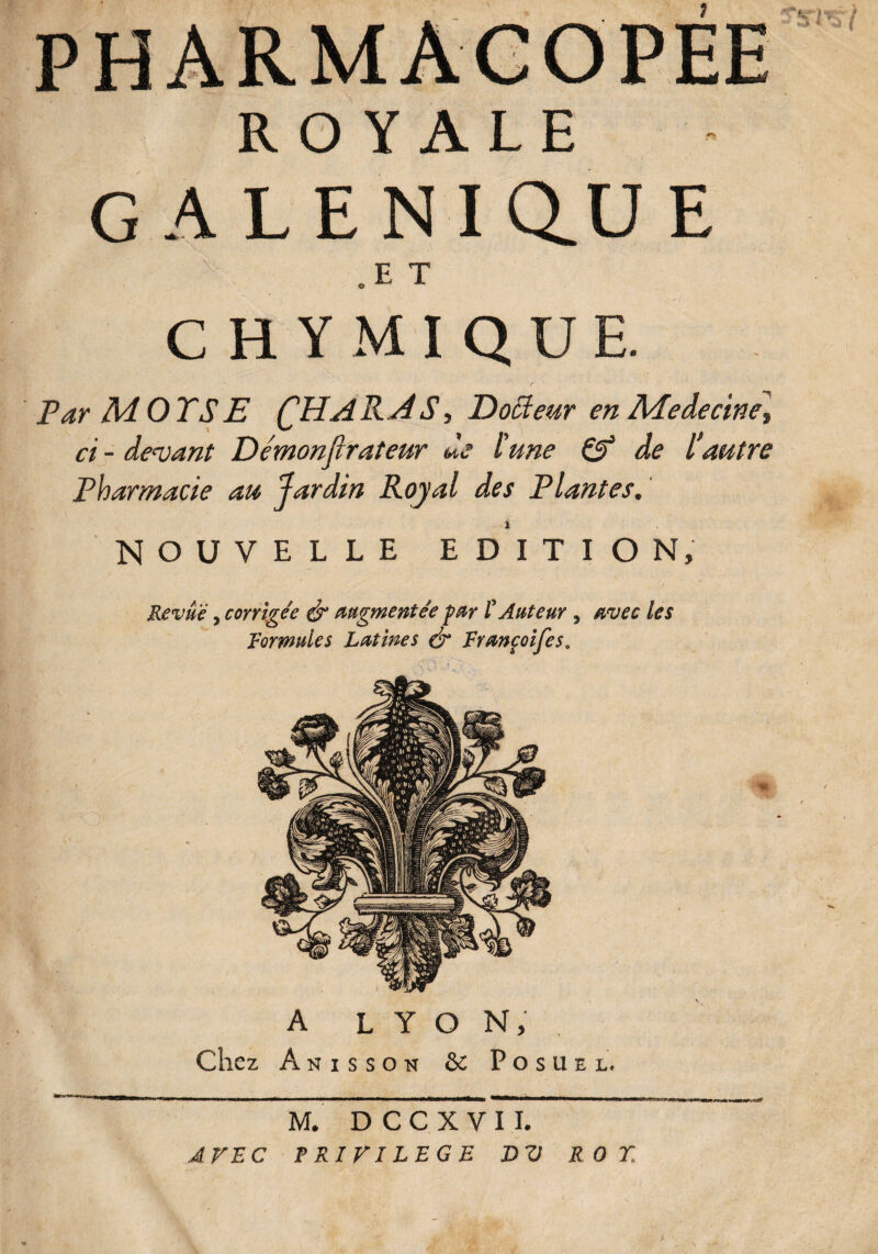 ROYALE GALENIQ.UE „ E T CHYMIQUE. Par MOTS E (JHAR.j4 S, Dotteur en Medecine» ci - devant Démonfirateur de l'une & de l'autre Pharmacie au Jardin Royal des Plantes. NOUVELLE EDITION, ! - x Revue, corrigée & augmentée far l'Auteur , avec les Formules Latines & Françoifes, A LYON, Anisson & Posuel. M. D C C X V I I. AVEC PRIVILEGE DV ROT