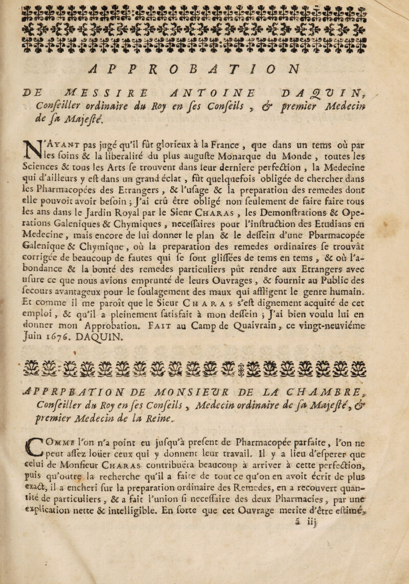 APPROBATION DE M E S S I R E ANTOINE D A I N, Confeiller ordinaire du Roy en [es Confeils y (fa premier Médecin de [a Majeféi N'Ayant pas jugé qu'il fût glorieux à la France , que dans tm retrrs où pat les foins 8c la libéralité du plus augufte Monarque du Monde 3 toutes les Sciences 8c tous les Arts fe trouvent dans leur derniere perfeétion 3 la Médecine qui d'ailleurs y efëdans un grand éclat 3 fut quelquefois obligée de chercher dans les Pharmacopées des Etrangers , 8c l'ufage ÔC la préparation des remedes dont elle-pouvoir avoir befoin j. J'ai crû être obligé non feulement de faire faire tous les ans dans le Jardin Royal par le Sieur Charas 3 les Demonftrations 8c Ope¬ rations Galéniques 8c Chymîques , neceffaires pour l'inftruétion des Exudians en Medecine, mais encore de lui donner le plan 8c le delfein d’une Pharmacopée Galenique 8c Chymiqne , où la préparation des remedes ordinaires fe trouvât corrigée de beaucoup de fautes qui fe font glilfées de tems en tems y ÔC où l'a¬ bondance 8c la bonté des remedes particuliers pût rendre aux Etrangers avec niure ce que nous avions emprunté de leurs Ouvrages 3 8c fournir au Public des fecours avantageux pour le foulagement des maux qui affligent le genre humain» Et comme il me paroît que le Sieur Charas s'eft dignement acquiré de cet emploi, 8c qu'il a pleinement fatisfait à mon deffein ; J’ai bien voulu lui en donner mon Approbation* Fait au Camp de Quaivrain 9 ce vingt-neuvième Juin i676. DAQUIN. J P P RP RAT 10 N DE MONSIEUR DE LA CHAMBRE» Conseiller du Roy en fes ConJ'eils y Médecin ordinaire de fa Majefe\ (fa- premier Médecin de la Reine,. COmms Pon n'a point eu jufqu'â prefent de Pharmacopée parfaite 3 l'on ne peut aflez louer ceux qui y donnent leur travail. Il y a lieu d'efperer que celui de Monfieur Charas contribuera beaucoup à arriver à cette perfeéHon3 puis qu'outre la recherche qu'il a faite de tout ce qu'on en avoit écrir de plus exaéb, il a enchéri fur la préparation ordinaire des Remedes, en a recouvert quan¬ tité de particuliers 3 & a fait l'union G necelFaire des deux Pharmacies 9 par une explication nette 8c intelligible. En forte que cet Ouvrage mérité d'être efliiraé;*
