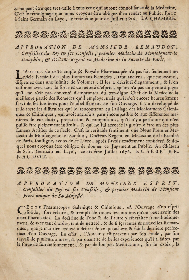 $1 ne peut être que tres-utile à tous ceux qui auront connoiflance de la Médecine. C'eft le témoignage que nous croyons être obligez d'en rendre au Public. Fa i t à Saint Çermain en Laye , le treiziéme jour de Juillet i6j6. LA CHAMBRE. APPROBATION DE MO N S I BV R R B N A V T> 0 T, Conseiller du Roy en fes Confeils , premier Médecin de Monfeigneur le Dauphin, é° VoBteur-Regent en Médecine de la Baculté de Paris. L3Auteur de cette ample 3c Royale Pharmacopée n'a pas fait feulement un fïdele Recueil des plus imponans Remedes , tant anciens , que nouveaux 9 difpenfez dans une infinité de Volumes ; Il les a décrit fi élégamment , 3c il en raifonne avec tant de force 3c de netteté d'efprit , qu'on n'a pas de peine à juger qu'il ne s'eft pas contenté d'emprunter du très*digne Chef de la Medecine la meilleure partie des Remedes qu'il employé, mais qu'il s'eft encore heureufement fervi de fes lumières pour l'embeliftement de fon Ouvrage. Il y a développé de Celle forte les difficultez qui fe rencontrent en l'alliage des Medicamens Galéni¬ ques 3c Chimiques , qui avoir autrefois paru incompatible 3c aux differentes ma¬ niérés de leur choix , préparation 3c compofition , qu'il n'y a perfonne qui n'en puiffe être pleinement inftruit, 3c qui ne lui accorde la gloire d'être un des plus fameux Artiftes de ce fiecle. C'eft le véritable fentiment que Nous Premier Mé¬ decin de Monfeigneur le Dauphin , Doéfceur-Regenc en Medecine de la Faculté de Paris, foufïigné, avons de ce Livre , après l'avoir exaéfcement confideré, 3c du¬ quel nous croyons être obligez de donner ce Jugement au Public. Au Château de Saint Germain en Laye , ce dixiéme Juillet 1676. EUSEBE R E- NAÜDOT. approbation de monsievr esprit, Conseiller du Roy en Ses Confeils, & premier Médecin de Monfeur Brere unique de Sa Majefiê1 CEtte Pharmacopée Galenique 3c Chimique , eft l'Ouvrage d'un efprîc folide, fort éclairé , 3c rempli de toutes les notions qu'on peut avoir des deux Pharmacies. La doctrine de l'une 3c de l'autre y eft traitée fi méthodique¬ ment, & avec tant d'ordre, tant de netteté , 3c de fi fçavantes §c nouvelles Remar¬ ques , que je n'ai rien trouvé à defirer de ce qui achevé 3c fait la derniere perfec¬ tion d’un Ouvrage. En effet , l'Auteur y eft parvenu par fon étude , par fon travail de plufieurs années, 3c par quantité de belles expériences qu'il a faites, par la force de fon raifonnement, 3c par de longues Méditations 5 fur le exoix , la *