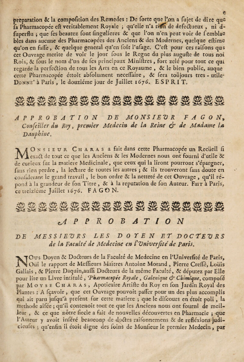 t préparation ôc la compofition des Remedes : De forte que l'^mi a fujet de dire que fa Pharmacopée eft véritablement Royale j qu'elle n'a trm de defeétueux , ni d- fuperflu \ que fes beautez font fingulieres ôc que l'on n'en peut voir de femblae blés dans aucune des Pharmacopées des Anciens Ôc des Modernes, quelque eftime qu'on en fa(Te , Sc quelque general qu'en foit l'ufage. C'eft pour ces raifons qus Cet Ouvrage mérité de voir le jour fous le Régné du plus augufte de tous noi Rois, ôc fous le nom d'un de fes principaux Minières, fort zélé pour tout ce qui regarde la perfection de tous les Arcs en ce Royaume , Ôc le bien public, auque certe Pharmacopée étroit abfolument necelfaire , Ôc fera toujours très - utile* Donne' à Paris , le douzième jour de Juillet 1676* ESP RIT» APPROBATION DE MO NS IEU R F A G O N9 Confeiller du Roy, premier Médecin de la Reine & de Madame la Dauphine. -1 .y • iOnsieur C h a r A s a fait dans cette Pharmacopée un Recueil li J.Vjlexaâ; de tout ce que les Anciens ôc les Modernes nous ont fourni d'utile ÔC de curieux far la matière Médicinale, que ceux qui la liront pourront s'épargner, fans rien perdre , la le&ure de toutes les autres ; Ôc ils trouveront fans doute en confiderant le grand travail , le bon ordre ôc la netteté de cet Ouvrage , qu'il ré¬ pond à la grandeur de fon Titre , ôc à la réputation de fon Auteur. FaiT à Paris, ce treiziéme Juillet 1676. F A G O N. æss APPROBATION DE MESSIEURS LES DOTE N ET DOCTEUR de la Faculté de Medecine en CUniverJité de Paris. NOus Doyen Ôc Docteurs de la Faculté de Medecine en l'Univerfîté de Paris, Oui le rapport de Meilleurs Maîtres Antoine Morand , Pierre CrefTé, Louis Galiais, ôc Pierre Daqtiin,auiïi Do&eurs de la même Faculté, ôc députez par Elle pour lire un Livre intitulé , ‘Pharmacopée Royale, Galenlque dr Chimique, compofé par Moyse Charas, Apoticaire Artifle du Roy en fon Jardin Royal des Plantes : A fçavoir , que cet Ouvrage pouvoir paifer pour un des plus accomplis qui ait paru jufqu'à prefent fur cette matière \ que le difeours en étoit poli , la méthode aifée ; qu'il contenoit tout ce que les Anciens nous ont fourni de meil¬ leur , ôc ce que notre fiecle a fait de nouvelles découvertes en Pharmacie 5 que l'Auteur y avoit inféré beaucoup de dqéles raifonnemens ôc de refléxions judi- cieufes ; qu'enhn il étoit digne des foins de Moniteur le premier Médecin, pair