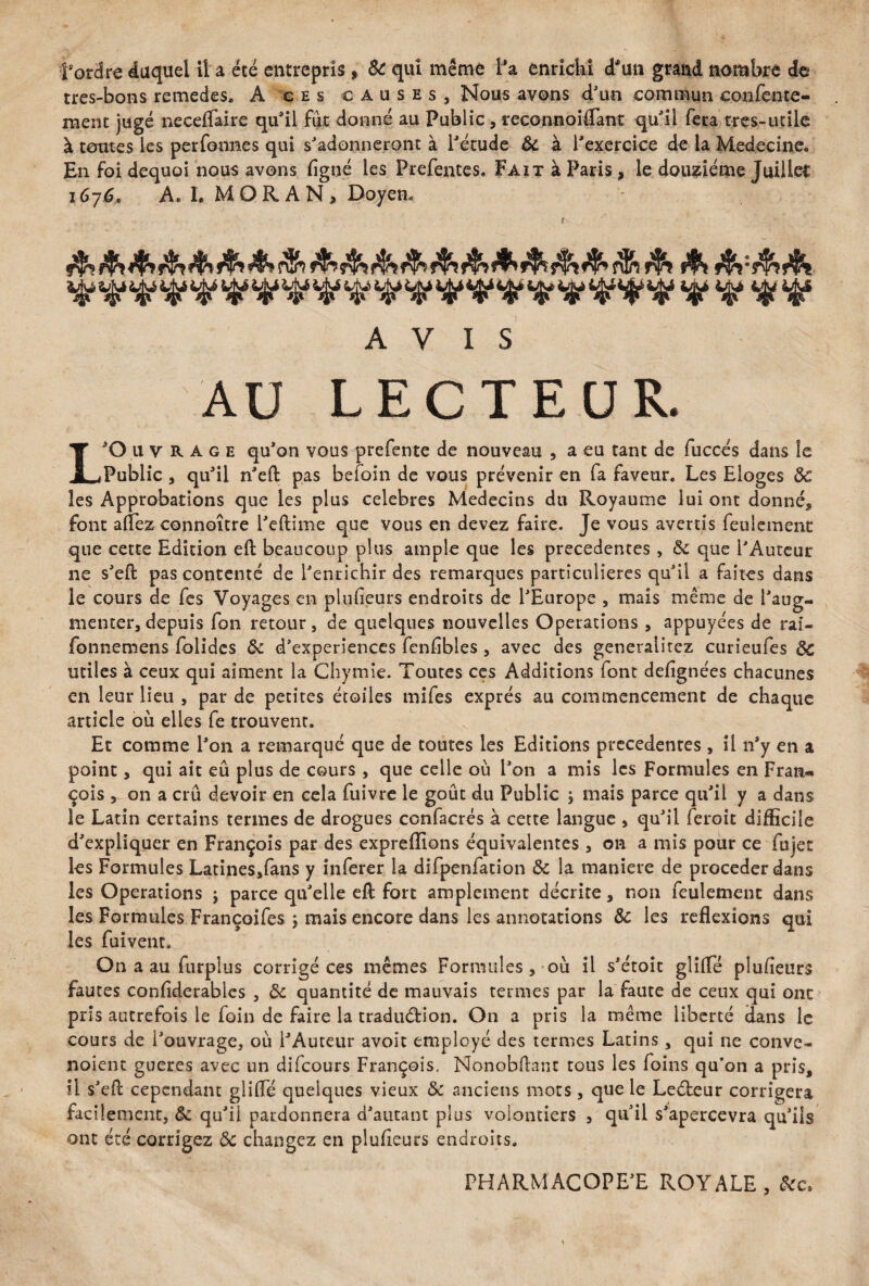 l’ordre duquel il a été entrepris , & qui même f a enrichi d*un grand nombre do très-bons remedes, A ces causes. Nous avons d'un commun eonfente- ment jugé neceflaire qu’il fut donné au Public, reconnoiffant qu’il fera très-unie à toutes les perfonnes qui s’adonneront à l’étude ôc à l'exercice de la Medecine. En foi dequoi nous avons (igné les Prefentes. Fait à Paris, le douzième Juillet 167ê» A. L MORAN, Doyen, AVIS AU LECTEUR. L’O u v R A g e qu’on vous prefente de nouveau , a eu tant de fuccés dans le Public , qu’il n’eft pas befoin de vous prévenir en fa faveur. Les Eloges ôc les Approbations que les plus célébrés Médecins du Royaume lui ont donné* font aflez connaître l’eftime que vous en devez faire. Je vous avertis feulement que cette Edition eft beaucoup plus ample que les precedentes , ôc que l’Auteur ne s’eft pas contenté de l’enrichir des remarques particulières qu’il a faites dans le cours de fes Voyages en plufieurs endroits de l’Europe , maïs même de l’aug¬ menter, depuis fon retour, de quelques nouvelles Operations , appuyées de rai- fonnemens fblidcs ôc d’experiences fenfibles , avec des generalirez curieufes ôc utiles à ceux qui aiment la Chymie. Toutes ces Additions font defignées chacunes en leur lieu , par de petites étoiles mifes exprès au commencement de chaque article où elles fe trouvent. Et comme l’on a remarqué que de toutes les Editions precedentes , il n’y en a point, qui ait eu plus de cours , que celle où l’on a mis les Formules en Fran¬ çois ^ on a crû devoir en cela fuivre le goût du Public ; mais parce qu’il y a dans le Latin certains termes de drogues confacrés à cette langue , qu’il feroit difficile d’expliquer en François par des exprefïions équivalentes, on a mis pour ce fujet les Formules Latines,fans y inferer la difpenfation ôc la maniéré de procéder dans les Operations ; parce qu’elle eft fort amplement décrite, non feulement dans les Formules Françoifes ; mais encore dans les annotations ôc les reflexions qui les fuivent. On a au furpîus corrigé ces mêmes Formules, où il s’étoit glifle plufieurs fautes confîderables , 6c quantité de mauvais termes par la faute de ceux qui ont pris autrefois le foin de faire la traduction. On a pris la même liberté dans le cours de l’ouvrage, où l’Auteur avoit employé des termes Latins, qui ne conve¬ naient gueres avec un difeours François. Nonobftant tous les foins qu’on a pris, U s’eft cependant glifle quelques vieux ôc anciens mots, que le LeCteur corrigera facilement, ôc qu’il pardonnera d’autant plus volontiers , qu’il s’apercevra qu’ils ont été corrigez ôc changez en plufleurs endroits. PHARMACOPE’E ROYALE, 6cc,