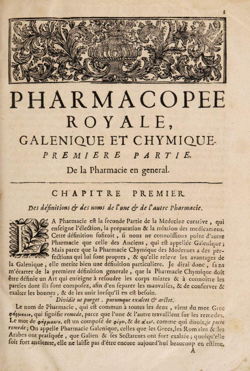 PHARMACOPEE ROYALE, GALENIQUE ET CHYMIQUE- PREMIERE PARTIE, De la Pharmacie en general. CHAPITRE PREMIER. Des définitions & des noms de l'une & de l'autre Pharmacie, A Pharmacie eft la fécondé Partie de la Medecine carativc , qui enfeigne l'éleéfcion, la préparation 8c la mixtion des medicamens. Cette définition fufiroit , fi nous ne connoiflions point d'autre Pharmacie que celle des Anciens, qui eft appellée Galenioue ; Mais parce que la Pharmacie Chymique des Modernes a des per¬ fections qui lui font propres , & qu'elle releve les avantages de la Galénique , elle mérité bien une définition particulière. Je dirai donc , fans m'écarter de la première définition generale , que la Pharmacie Chymique doit être définie un Art qui enfeigne à refoudre les corps mixtes 8c à connaître les parties dont ils font compofez, afin d'en feparer les mauvaifes, 8c de conferver 8c exalter les bonnes, 8c de les unir lorfqu'il en eft befoin. Dividlt ut purger , purnmque exaltet & œrftet. Le nom de Pharmacie , qui eft commun à toutes les deux , vient du mot Grec Q&pftauov, qui fignifie rernede, parce que l'une 8c l'autre travaillent fur les remedes. Le mot de (pappaKcV) eft un compofé de <p/pde oîaai, comme qui diroitje porte rernede; On appelle Pharmacie Gatcnique, celles que les Grecs,les Romains 8c les Arabes ont pratiquée , que Galien 8c fes Sedtateurs ont fort exaltée ; quoiqu'elle foit fort ancienne, elle ne lailfe pas d'être encore aujourd'hui beaucoup en eftime. A