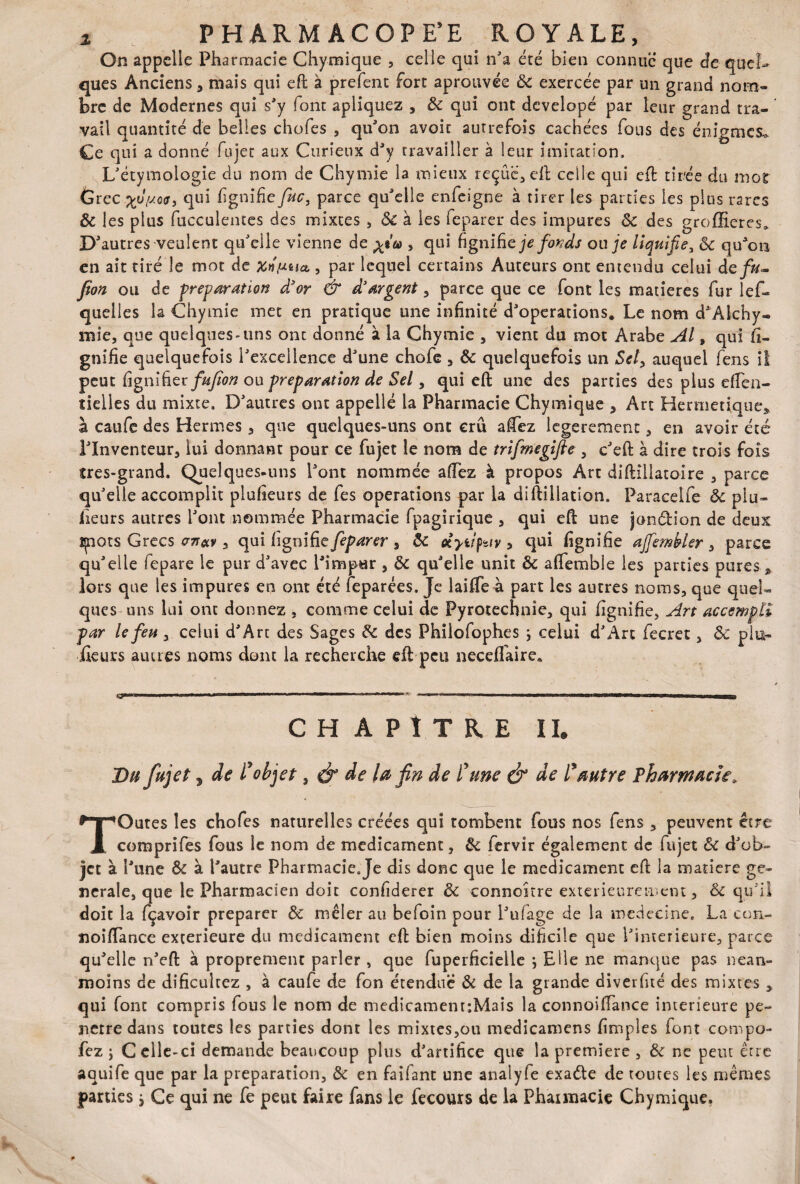 On appelle Pharmacie Chymique , celle qui n'a été bien connue que de quel¬ ques Anciens, mais qui eft à prefenc fort aprouvée 8c exercée par un grand nom¬ bre de Modernes qui s'y font apliquez , 8c qui ont developé par leur grand tra¬ vail quantité de belles chofes , qu'on avoit autrefois cachées fous des énigmes. Ce qui a donné Eu jet aux Curieux d'y travailler à leur imitation. L'étymologie du nom de Chymie la mieux reçue, eft celle qui eft tirée du mot Grec %u{s.Qtr9 qui lignifie fuc, parce qu'elle enfeigne à tirer les parties les plus rares & les plus fucculentes des mixtes , & à les feparer des impures 8c des groffieres* autres veulent qu'elle vienne de , qui figniûe je fonds ou je liquifie, 8c qu'on en ait tiré le mot de Xnmia , par lequel certains Auteurs ont entendu celui defn- fion ou de préparation d'or & d'argent, parce que ce font les matières fur les¬ quelles la Chymie met en pratique une infinité d'operations* Le nom d'Alchy- mie, que quelques-uns ont donné à la Chymie , vient du mot Arabe Al, qui li¬ gnifie quelquefois l'excellence d'une chofe , 8c quelquefois un Sel, auquel fens il peut figni fier fujïon ou préparation de Sel, qui eft une des parties des plus eften- tielles du mixte. D'autres ont appelle la Pharmacie Chymique , Art Hermétique, à caufe des Hermes , que quelques-uns ont crû aCez legerement, en avoir été l'Inventeur, lui donnant pour ce fujet le nom de trifmegifie , c'eft à dire trois fois très-grand. Quelques-uns l'ont nommée allez à propos Art diftillatoire , parce qu'elle accomplit plufieurs de fes operations par la diftillation. Paracelfe 8c plu» iieurs autres l'ont nommée Pharmacie fpagirique , qui eft une jon&ion de deux ipots Grecs , qui lignifie feparer , 8c ciytipav , qui lignifie ajfembler , parce qu'elle fepare le pur d'avec l'impur , 8c qu'elle unit 8c aflemble les parties pures, lors que les impures en ont été feparées. Je laifle à part les autres noms, que quel¬ ques uns lui ont donnez , comme celui de Pyrotechnie, qui lignifie. Art accempli par le feu , celui d'Art des Sages 8c des Philofophes ; celui d'Art fecret, 8c plu¬ sieurs autres noms dont la recherche eft peu necellaire* . — ■'■■■ ————— i . T CHAPITRE IL Du fujet, de l'objet, é* de lu fin de l'une & de l'autre Pharmacie, TOutes les chofes naturelles créées qui tombent fous nos fens , peuvent être comprifes fous le nom de médicament, 8c fervir également de fujet 8c d'ob¬ jet à 1' une 8c à l'autre Pharmacie.Je dis donc que le médicament eft la matière ge¬ nerale, que le Pharmacien doit confiderer & connokre extérieurement, 8c qu'il doit la fçavoir préparer 8c mêler au befoin pour l'ulage de la medecine. La con- noiftance extérieure du médicament eft bien moins dificile que l'interieure, parce qu'elle n'eft à proprement parler , que fuperficielle \ Elle ne manque pas nean¬ moins de dificultez , à caufe de fon étendue 8c de la grande diverfité des mixtes , qui font compris fous le nom de medicament:Mais la connoiftance intérieure pé¬ nétré dans toutes les parties dont les mixtes,ou medicamens fimples font compo- fez j Celle-ci demande beaucoup plus d'artifice que la première , 8c ne peut être aauife que par la préparation, 8c en faifant une analyfe exa&e de toutes les mêmes parties * Ce qui ne fe peut faire fans le fecours de la Pharmacie Chymique.