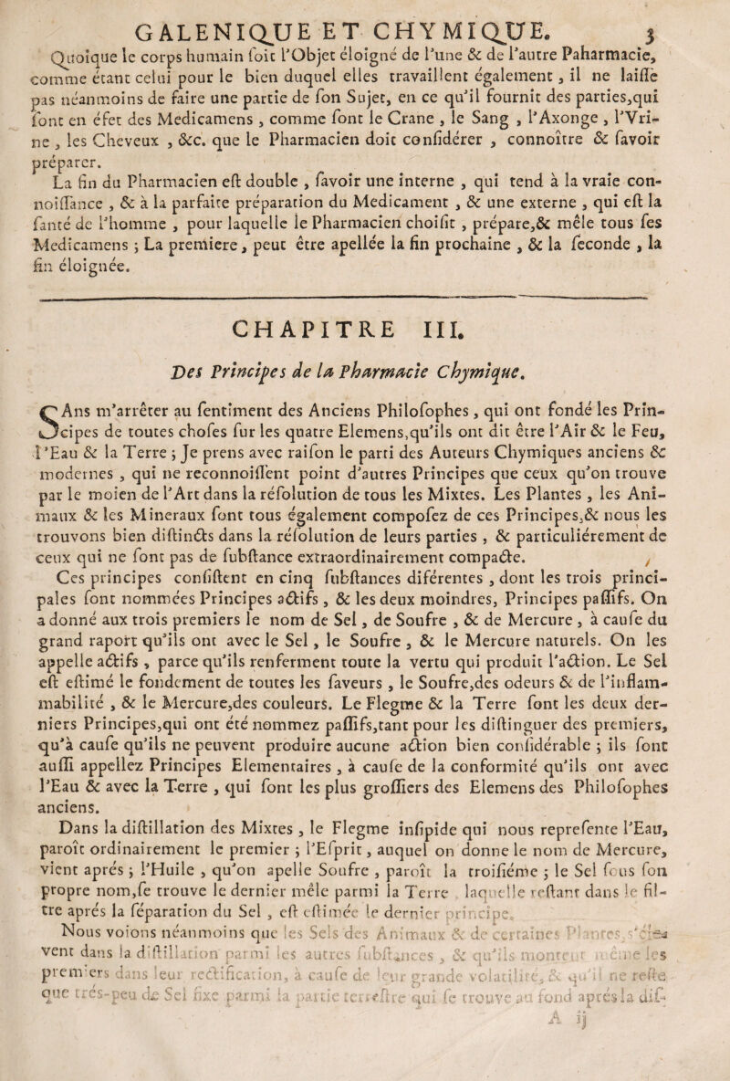 Quoique le corps humain foie l'Objet éloigné de l'une de de l'autre Paharmacie, comme étant celui pour le bien duquel elles travaillent également , il ne laide pas néanmoins de faire une partie de fon Sujet, en ce qu'il fournit des parties,qu£ font en éfet des Medicamens, comme font le Crâne , le Sang , l'Axonge , l'Vri- ne , les Cheveux , dcc. que le Pharmacien doit conlidérer , connoître de favoir préparer. La fin du Pharmacien ed double , favoir une interne , qui tend à la vraie con- noidance , de à la parfaite préparation du Médicament , de une externe , qui ed la fanté de l'homme , pour laquelle le Pharmacien choifit , prépare,^ mêle tous fes Medicamens ; La première, peut être apellée la fin prochaine , de la fécondé , la fin éloignée. CHAPITRE III. Des Principes de la pharmacie chymic^uc. S Ans m'arrêter au fentîment des Anciens Philofophes, qui ont fondé les Prin¬ cipes de toutes chofes fur les quatre Elemens,qu'ils ont dit être l'Air de le Feu, l'Eau de la Terre ; Je prens avec raifon le parti des Auteurs Chymiques anciens de modernes , qui ne reconnoiflent point d'autres Principes que ceux qu'on trouve par le moien de l'Art dans la réfolution de tous les Mixtes. Les Plantes , les Ani¬ maux de les Minéraux font tous également compofez de ces Principes,&: nous les trouvons bien didin&s dans la rélolution de leurs parties , de particuliérement de ceux qui ne font pas de fubdance extraordinairement compare. Ces principes confident en cinq fubdances diférentes , dont les trois princi¬ pales font nommées Principes a&ifs, de les deux moindres, Principes paffifs. On adonné aux trois premiers le nom de Sel, de Soufre , de de Mercure , à caufe du grand raport qu'ils ont avec le Sel, le Soufre , de le Mercure naturels. On les appelle adifs , parce qu'ils renferment toute la vertu qui produit l'adion. Le Sel ed edimé le fondement de toutes les faveurs , le Soufre,des odeurs de de l'inflam¬ mabilité , Se le Mercure,des couleurs. Le Flegme de la Terre font les deux der¬ niers Principes,qui ont été nommez paffifs,tant pour les didinguer des premiers, qu'à caufe qu'ils ne peuvent produire aucune adion bien confidérable ; ils font auffi appeliez Principes Elémentaires , à caufe de la conformité qu'ils ont avec l'Eau de avec la Terre , qui font les plus groffiers des Elemens des Philofophes anciens. Dans la didillation des Mixtes , le Flegme infipîde qui nous reprefente l'Eau, paroîc ordinairement le premier ; l'Efprit, auquel on donne le nom de Mercure, vient apres j l'Huile , qu'on apelle Soufre , paroît la troifiérUc ; le Sel fous (011 propre nom,fe trouve le dernier mêle parmi la Terre laquelle reftant dans le fil¬ tre après la féparation du Sel , ed edimée le dernier principe. Nous voions néanmoins que les Sels des Animaux de de certaine mtes.s'çjje* vent dans la di dilution' parmi les autres fubfUnces , de quLls- monte-.u ■ ême les premiers dans leur ? édification, à caufe de leur grande volatil) ré, & qu : ne rede que t: es-peu de Sei fixe -.parmi la partie temdre aui fe trouve au fond après la dit