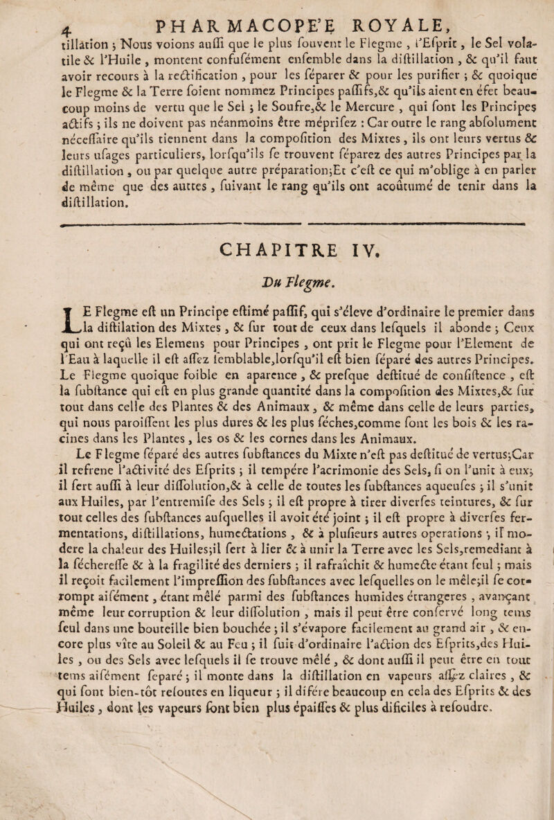 tillàtion j Nous voions auffi que le plus fouvem le Flegme , FEfprit, le Sel vola¬ tile & l'Huile , montent confufément enfemble dans la diftillation , 8c qu'il faut avoir recours à la re&ification , pour les féparer 8c pour les purifier ; 8c quoique le Flegme 8c la Terre foient nommez Principes paffifs,& qu'ils aient en éfet beau¬ coup moins de vertu que le Sel j le Soufre,& le Mercure , qui font les Principes aétifs ; ils ne doivent pas néanmoins être méprifez : Car outre le rang abfoiument néceftaire qu'ils tiennent dans la compofition des Mixtes, ils ont leurs vertus 8c leurs ufages particuliers, lorfqu'ils fe trouvent féparez des autres Principes par la diftillation * ou par quelque autre préparation^Et c'eft ce qui m'oblige à en parier de même que des auttes , fuivaiu le rang qu'ils ont acoûtumé de tenir dans la diftillation. CHAPITRE IV, Du Flegme. LE Flegme eft un Principe eftimé pafïif, qui s'élève d'ordinaire le premier dans la diftilation des Mixtes, 8c fur tout de ceux dans lefquels il abonde j Ceux qui ont reçu les Elemens pour Principes , ont prit le Flegme pour l'Element de 1 Eau à laquelle il eft afiez iemblable,lorfqu'il eft bien féparé des autres Principes» Le Flegme quoique foible en aparcnce , 8c prefque deftitué de confiftence , eft: la fubftance qui eft en plus grande quantité dans la compofition des Mixtes,& fur tout dans celle des Plantes 8c des Animaux, 8c même dans celle de leurs parties* qui nous paroiftent les plus dures 8c les plus féches,comme font les bois 8c ies ra¬ cines dans les Plantes, les os 8c les cornes dans les Animaux. Le F legme féparé des autres fubftances du Mixte n'eft pas deftitué de vertuSjCar il réfréné l'a&ivité des Efprits ; il tempère l'acrimonie des Sels, fi on l'unit à eux* il fert auffi à leur di(Tolution,& à celle de toutes les fubftances aqueufes j il s'unît aux Huiles, par l'entremife des Sels ; il eft propre à tirer diverfes teintures, 8c fur tout celles des fubftances aufquelles il avoit été joint ; il eft propre à diverfes fer¬ mentations, diftillations, humcélations , 8c à plufieurs autres operations -, il mo¬ déré la chaleur des Huilesjil fert à lier 6c à unir la Terre avec les Sels,remédiant à la fécherefte & à la fragilité des derniers ; il rafraîchit 8c humeéte étant feu! ; mais il reçoit facilement l'impreffion des fubftances avec lefquelles on le mêle,il fe cor¬ rompt aifément, étant mêlé parmi des fubftances humides étrangères , avançant même leur corruption 8c leur diftolutîon , mais il peut être confervé long teins feul dans une bouteille bien bouchée pl s'évapore facilement au grand air , & en¬ core plus vîre au Soleil 8c au Feu j il fuie d'ordinaire i'aélion des Efprits,des Hui¬ les , ou des Sels avec lefquels il fe trouve mêlé , 8c dont auffi il peut être en tour teins aifément féparé ; il monte dans la diftillation en vapeurs afjcz claires , 8c qui font bien-tôt refoutes en liqueur ; il difere beaucoup en cela des Efprits 8c des Huiles , dont les vapeurs font bien plus épailfes 8c plus dificiles à refoudre»
