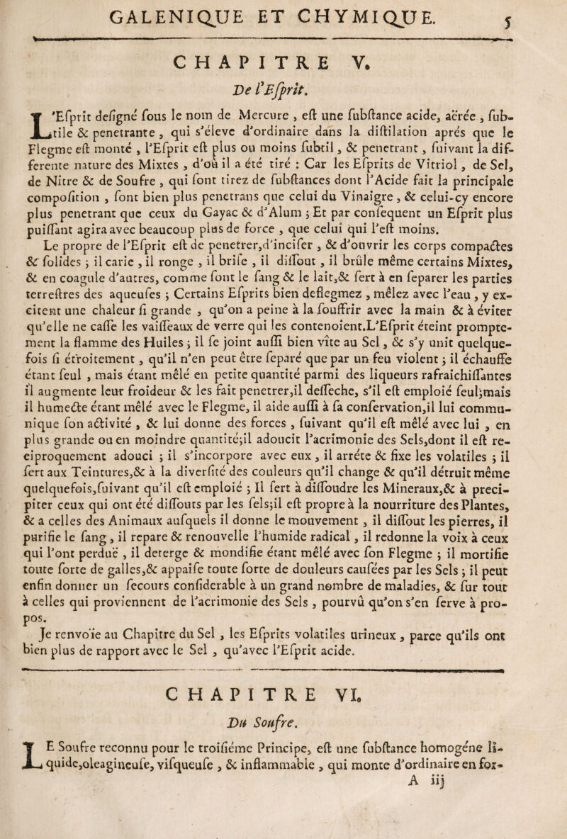 CHAPITRE Y. De i'Efprit. L'Efprit defigné fous le nom de Mercure , eft une fubftance acide, acrée , fub- tile & pénétrante , qui s'élève d'ordinaire dans la diftilation apres que le Flegme eft monte , i'Efprit eft plus ou moins fubtil , «5c pénétrant, fuivant la dif¬ ferente nature des Mixtes , d’ou il a été tiré : Car les Efprits de Vitriol, de Sel, de Nitre ôc de Soufre , qui lont tirez de fubftances dont l'Acide fait la principale compofition , font bien plus penetrans que celui du Vinaigre , Ôc ceîui-cy encore plus pénétrant que ceux du Gayac Ôc d'Aluni $ Et par confequent un Efprit plus puiflànt agira avec beaucoup plus de force , que celui qui l'eft moins. Le propre de I'Efprit eft de penetrer,d'incifer , Ôc d'ouvrir les corps compares ÔC folides ; il carie , il ronge , il briie , il diftout , il brûle même certains Mixtes* ôc en coagule d'autres, comme font le fang Ôc le laic,& ferc à en feparer les parties terreftres des aqueufes ; Certains Efprits bien defiegmez * mêlez avec l'eau , y ex¬ citent une chaleur ft grande * qu'on a peine à la fouffrir avec la main & à éviter qu'elle ne cafte les vaifteaux de verre qui les contenoient.L'Efprit éteint prompte¬ ment la flamme des Huiles ; il fe joint auiïl bien vite au Sel, ôc s'y unit quelque¬ fois fl étroitement, qu'il n'en peut être fepnré que par un feu violent ; il échauffe étant feul , mais étant mêlé en petite quantité parmi des liqueurs rafraichiflantes il augmente leur froideur ôc les fait penetrer,il defleche, s'il eft emploie feul;maîs il humeéte étant mêlé avec le Flegme, il aide auffi à fa confervation,il lui commu¬ nique fon activité , ôc lui donne des forces , fuivant qu'il eft mêlé avec lui * en plus grande ou en moindre quantité;!! adoucit l'acrimonie des Sels,dont il eft ré¬ ciproquement adouci ; ii s'incorpore avec eux , il arrête ôc fixe les volatiles ; il fertaux Teintures,& à la diverfité des couleurs qu'il change ôc qu'il détruit même quelquefois,fuivant qu'il eft emploie ; Il fert à diflbudre les Minéraux,ôc à préci¬ piter ceux qui ont été diflouts par les felsjil eft propre à la nourriture des Plantes, ôc a celles des Animaux aufquels il donne le mouvement, il diflout les pierres, il purifie le fang, il repare ôc renouvelle l'humide radical, il redonne la voix à ceux qui l'ont perdue , il deterge Ôc mondifie étant mêlé avec fon Flegme ; il mortifie toute forte de galles,& appaife toute forte de douleurs caufées par les Sels ; ii peut enfin donner un fccours confiderable à un grand nombre de maladies, ôc fur tout à celles qui proviennent de l'acrimonie des Sels, pourvu qu'on s'en ferve à pro- p°s. Je renvoïe au Chapitre du Sel , les Efprits volatiles urineux , parce qu'ils ont bien plus de rapport avec le Sel , qu'avec I'Efprit acide. ^ CHAPITRE VL Du Soufre, LE Soufre reconnu pour le troifiéme Principe, eft une fubftance homogène II- quide,oleagineufe, vifqueufe , ôc inflammable , qui monte d'ordinaire en for* A ii]