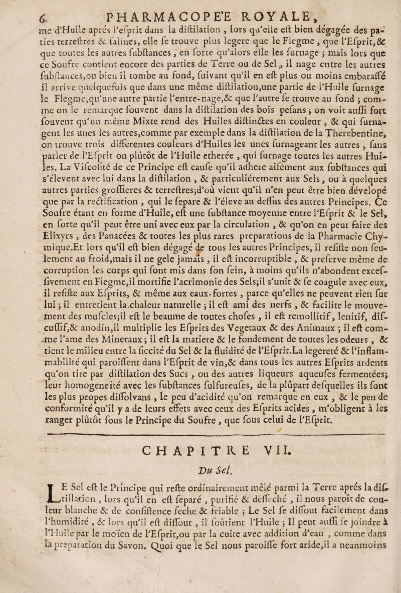 me d'Huile après i'efprit dans la diftilation , lors qu'elle eft bien dégagée des pa« ries terreftres & falines, elle fe trouve plus legere que le Flegme , que l'Efprit,ô£ que toutes les autres fubftances, en forte qu'alors elle les fumage ; mais lors que ce Soufre contient encore des parties de Terre ou de Sel ,, il nage entre les autres fuhftances,ou bien il tombe au fond, fuivant qu'il en eft plus ou moins embaraffé il arrive quelquefois que dans une même diftilation,une partie de l'Huile fumage le Flegme,qu'une autre partie l'entre-nage,& que l'autre fe trouve au fond j com¬ me on le remarque fouvent dans la diftilation des bois pefans ; on voit auffi fore jfouvent qu'un même Mixte rend des Huiles diftinôtes en couleur , 8c qui furna- gent les unes les autres,comme par exemple dans la diftilation de la Therebentine, on trouve trois differentes couleurs d'Huiles les unes furnageant les autres , fans parler de l'Efprit ou plutôt de l'Huile ctherée , qui fumage toutes les autres Hui¬ les. La Vifcofité de ce Principe eft caufe qu'il adhéré ailément aux fubftances qui s'élèvent avec lui dans la diftilation , 8c particuliérement aux Sels, ou à quelques autres parties groflieres 8c terreftresjd'ou vient qu'il n'en peut être bien dévelopé que par la rectification , qui le fepare 8c l'éleve au defliis des autres Principes. Ce Soufre étant en forme d'Huile, eft une fubftance moyenne entre l'Efprit 8c le Sel, en forte qu'il peut être uni avec eux par la circulation , 8c qu'on en peut faire des Elixyrs , des Panacées 8c toutes les plus rares préparations de la Pharmacie Chy- inique.Et lors qu'il eft bien dégagé de tous les autres Principes, il refifte non feu¬ lement au froid,mais il ne gele jamais, il eft incorruptible , 8c preferve même de corruption les corps qui font mis dans fon fein, à moins qu'ils n'abondent excef- fivement en Fiegme,il mortifie l'acrimonie des Selsjil s'unit 8c fe coagule avec eux, il refifte aux Efprits, 8c même aux eaux-fortes , parce qu'elles ne peuvent rien fur lui ; il entretient la,chaleur naturelle ; il eft ami des nerfs , 8c facilite le mouve¬ ment des müfclesjil eft le heaume de toutes chofes , il eft remollitif, lenitif, dif- cuffif,& anodin,il multiplie les Efprits des Végétaux 8c des Animaux ; il eft com¬ bine i'ame des Minéraux ; il eft la matière 8c le fondement de toutes les odeurs, ÔC tient le milieu entre la ficcité du Sel 8c la fluidité de l'Efprit.La legereté 8c l'inflam¬ mabilité qui paroi fient dans l'Efprit de vin,& dans tous les autres Efprits ardents qu'on tire par diftilation des Sucs , ou des autres liqueurs aqueufes fermentées; leur homogénéité avec les fubftances fulfureufes, de la plupart defquelles ils font les plus propes diflolvans , le peu d'acidité qu'on remarque en eux , 8c le peu de conformité qu'il y a de leurs effets avec ceux des Efprits acides , m'obligent à les ranger plutôt fous le Principe du Soufre , que fous celui de l'Efprit* CHAPITRE VIL Du Sel. LE Sel eft le Principe qui refte ordinairement mêlé parmi la Terre après la dit tillation , lors qu'il en eft feparé , purifié 8c dcffcché , il nous paroît de cou¬ leur blanche 8c de confidence feche 8c friable ; Le Sel fe diffout facilement dans l'humidité , 8c lors qu'il eft diffout , il ioutient l’Huile ; Il peut au mi e joindre à l'Huile par le moïen de l'Efprit,ou par la cuire avec addition d'eau , comme dans la préparation du Savon. Quoi que le Sel nous paroiffe fort aride,il a neanmoins