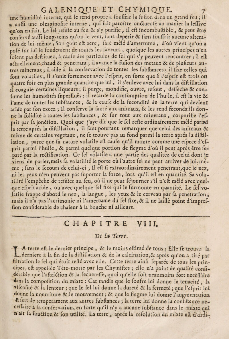 «ne humidité interne, qui le rend propre à foufFrir la fnfion dans un grand feu , il a aufïi une oleaginofité interne , qui fait paroître on&ueufe au manier la leffive qu'on en fait. Le fel refifte au feu ôc sJy purifie , il eft incombuftible , Ôc peut être confervé auffi long-tenus qu'on le veur, fans dépérir ôc fans foufFrir aucune altera¬ tion de lui même ; Son goût eft acre , falé mêlé d'amertume , d'où vient qu'on a pofé fur lui le fondement de toutes les laveurs , quoique les antres principes n'en foient pas dcftituez, à caufe des particules de fel qui s'y peuvent rencontrer ; il efl actuellement chaud de pénétrant ; il avance la fufion des métaux Ôc de plufieurs au¬ tres minéraux ; il aide à la confervation de toutes les fubftances j il fixe celles qui font volatiles ; il s'unit fortement avec l'efprit, en forte que fi l'efprit eft trois ou quatre fois en plus grande quantité que lui, il s'enleve avec lui dans la diftillation il coagule certaines liqueurs ; il purge, mondifie, ouvre, refout, defleche ôc con- fume les humidités fuperfîues : il retarde la confomption de l'huile, il eft la vie ÔC Lame de tontes les fubftances , ôc la caufe de la fécondité de la terre qui devient aride par fon excez ; Il conferve la lanté aux animaux, Ôc les rend fecondsnls don¬ ne la folidité à toutes les fubftances, ôc fur tout aux minéraux , corporifie l'ef¬ prit par fa jon&ion. Quoi que j'aye dit que le fel refte ordinairement mêlé parmi la terre après la diftillation , il faut pourtant remarquer que celui des animaux ÔC même de certains végétaux , ne fe trouve pas au fond parmi la terre apres la diftil- iation , parce que fa nature volatile eft caufe qu'il monte comme une efpeced'ef- prit parmi l'huile , ôc parmi quelque portion de flegme d'où il peut apres être fe- paré par la rectification. Ce fel volatile a une partie des qualitez de celui dont je viens de parler,mais fa volatilité le porte où l'autre fel ne peut arriver de lui-mê¬ me j fans le fecours de celui-ci * Il eft fi extraordinairement pénétrant,que le nez^ ni les yeux n'en peuvent pas fuporter la force, lors qu'il eft en quantité. Sa vola¬ tilité l'empêche de refifter au feu, où il ne peut féjourner s'il n'eft mêlé avec quel¬ que efpric acide , ou avec quelque fel fixe qui le furmonte en quantité. Le fel vo¬ latile frappe d'abord le nez , la langue , les yeux Ôc le cerveau par fa pénétration y mais il n'a pas l'acrimonie ni l'amertume du fel fixe, de il ne laide point d'impref- fîon confiderable de chaleur à la bouche ni ailleurs. CHAPITRE VIII. De U Terre. XA terre eft le dernier principe , ôc le moins eftimé de tous ; Elle fe trouve la ^derniere à la fin de la diftillation Ôc de la calcination,de après qu'on a tiré par filtration ie fei qui écoit refté avec elle. Cette terre ainfi feparée de tous les prin¬ cipes, eft appellée Tête-morte par les Chymiftes ; elle n'a point de qualité confi¬ derable que i'aftriCtîon ôc la fechereftè, quoi qu'elle foit neanmoins fort neceftaire dans la compofition du mixte : Car tandis que le foufre lui donne la ténacité, la vilcofité ôc la lenteur ; que le fel lui donne la dureté ôc la fermeté \ que l'efprit lui donne la nourriture Ôc ie mouvement ; ôc que le flegme lui donne l'augmentation &fert de tempérament aux autres iubftances j la terre lui donne la confiftence ne- cefTaire à fa confervation, en forte qu'ü n'y a aucune fubftance dans le mixte qui n'ait fa fonction Ôc fon utilité. La terre, après la refolution du mixte eft d'ordiU