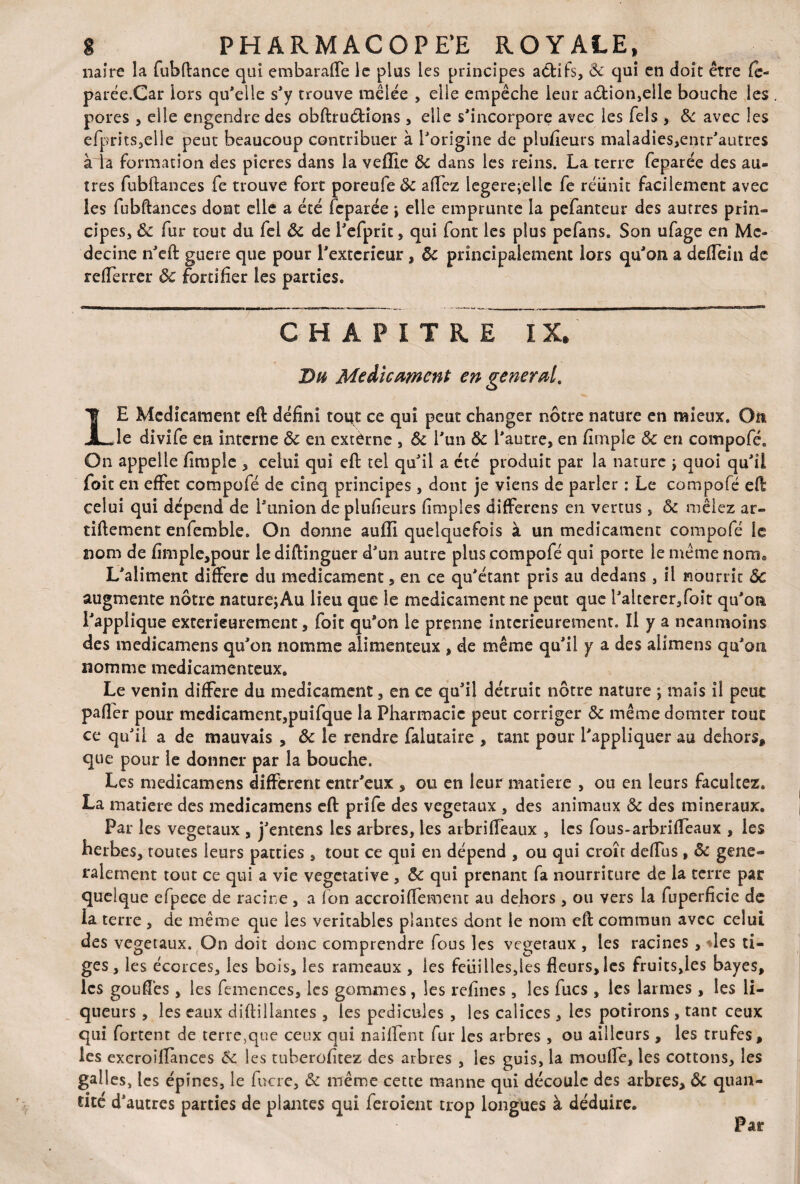 naire la fubftance qui embaraffe le plus les principes actifs, 8c qui en doit être fe¬ parée.Car lors qu'elle s'y trouve mêlée , elle empêche leur a6Uon,elle bouche les pores , elle engendre des obftruétions , elle s'incorpore avec les fels , 8c avec les efprits,elle peut beaucoup contribuer à l'origine de plusieurs maladies,entr'autres à la formation des picres dans la veflie 8c dans les reins. La terre feparée des au¬ tres fubftances fe trouve fort poreufe 8c allez legere;elle fe réunit facilement avec les fubftances dont elle a été feparée \ elle emprunte la pefanteur des autres prin¬ cipes, 8c fur tout du fel 8c de l'efprit, qui font les plus pefans. Son ufage en Mé¬ decine n'eft guere que pour l'exteneur, 8c principalement lors qu'on a deflein de refferrer 8c fortifier les parties. CHAPITRE IX» Du Médicament en générai LE Médicament eft défini tout ce qui peut changer nôtre nature en mieux. On le divife en interne 8c en extèrne , 8c l'un 8c l'autre, en fimple 8c en compofé* On appelle fimple , celui qui eft tel qu'il a été produit par la nature \ quoi qu'il foit en effet compofé de cinq principes, dont je viens de parler : Le compofé eft celui qui dépend de l'union de plufieurs fimples differens en vertus, 8c mêlez ar- tiftement enfemble. On donne auffi quelquefois à un médicament compofé le 2iom de fimple,pour le diftinguer d'un autre plus compofé qui porte le même nom® L'aliment diffère du médicament, en ce qu'étant pris au dedans, il nourrit ÔC augmente nôtre nature; Au lieu que le médicament ne peut que l'alterer,foit qu'on l'applique extérieurement, foit qu'on le prenne intérieurement. Il y a neanmoins des medicamens qu'on nomme alimenteux, de même qu'il y a des alimens qu'on nomme médicamenteux. Le venin différé du médicament, en ce qu'il détruit nôtre nature ; mais il peur pafier pour medicament,puifque la Pharmacie peut corriger 8c même donner tout ce qu'il a de mauvais , 8c le rendre falutaire , tant pour l'appliquer au dehors# que pour le donner par la bouche. Les medicamens diffèrent entr'eux , ou en leur matière , ou en leurs faculcez. La matière des medicamens eft prife des végétaux , des animaux 8c des minéraux. Par les végétaux , j'entens les arbres, les arbrifleaux , les fous-arbriffeaux , les herbes, toutes leurs parties , tout ce qui en dépend , ou qui croît delfus, 8c géné¬ ralement tout ce qui a vie végétative , 8c qui prenant fa nourriture de la terre par quelque efpece de racine, a fon accroiffemcnt au dehors , ou vers la fuperficie de la terre , de même que les véritables plantes dont le nom eft commun avec celui des végétaux. On doit donc comprendre fous les végétaux , les racines , les ti¬ ges, les écorces, les bois, les rameaux , les feuilles,les fleurs, les fruits,ies bayes, les goufîès, les femences, les gommes, les refines, les fucs , les larmes , les li¬ queurs , les eaux diftillantes , les pédicules , les calices , les potirons , tant ceux qui fortent de terre,que ceux qui naillent fur les arbres , ou ailleurs , les trufes, les excroilfances 8c les tuberofitez des arbres , les guis, la mouffe, les cottons, les galles, les épines, le fucre, 8c même cette manne qui découle des arbres, 8c quan¬ tité d’autres parties de plantes qui feroient trop longues à déduire. Par