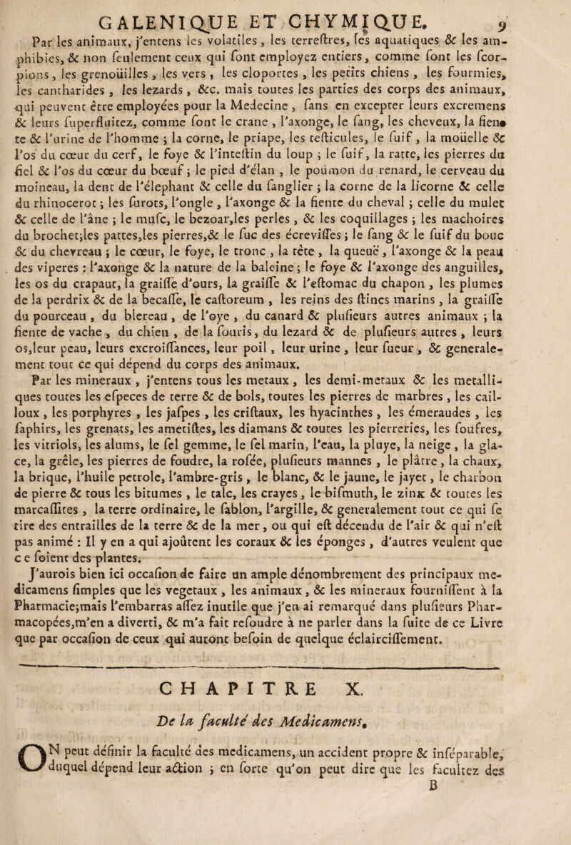 Par les animaux, j'entens les volatiles , les terreftres, les aquatiques & les am¬ phibies, 5c non feulement ceux qui font employez entiers, comme font les feor- pions, les grenouilles, les vers , les cloportes, les petits chiens , les fourmies* les cantharides , les lézards, 6cc. mais toutes les parties des corps des animaux, qui peuvent être employées pour la Medecine , fans en excepter leurs excremens 6c leurs fuperüuicez, comme font le crâne , l'axonge, le fang, les cheveux, la fien« te 6c farine de l'homme ; la corne, le priape, les tefticules, le fuif, la moiielle ÔC l'os du cœur du cerf, le foye 6c l'inteftin du loup ; le fuif, la ratte, les pierres du fiel 6c l'os du cœur du bœuf j le pied d'élan , le poumon du renard, le cerveau du moineau, la dent de l'élephant 6c celle du fanglier ; la corne de la licorne 6c celle du rhinocerot ; les furots, l'ongle, l'axonge 6c la fiente du cheval ; celle du mulet 6c celle de l'âne ; le mufe, le bezoar,les perles, 6c les coquillages ; les mâchoires du brochettes pattes,les pierres,6c le fuc des écrevifTes ; le fang 6c le fuif du bouc 6c du chevreau ; le cœur, le foye, le tronc , la tète , la queue, l'axonge 6c la peau des viperes : l'axonge 6c la nature de la baleine ; le foye 6c l'axonge des anguilles, les os du crapaut, la graifie d'ours, la graifTe 6c l'eftomac du chapon , les plumes de la perdrix 6c de la becafle, le caftoreum , les reins des {fines marins, la graille du pourceau , du blereau , de i'oye , du canard 6c plufeurs autres animaux ; la fiente de vache , du chien , de la fouris, du lézard 6c de plufeurs autres , leurs os,leur peau, leurs excroiffances, leur poil, leur urine , leur fueur , 6c générale¬ ment tout ce qui dépend du corps des animaux. Par les minéraux , j'entens tous les métaux , les demi-métaux 6c les métalli¬ ques toutes les efpeces de terre 6c de bols, toutes les pierres de marbres, les cail¬ loux , les porphyres , les jafpes , les criftaux, les hyacinthes, les émeraudes , les faphirs, les grenats, les ametiftes, les diamans ÔC toutes les pierreries, les foitfres, les vitriols, les alums, le fel gemme, le fel marin, l'eau, la pluye, la neige , la gla¬ ce, la grêle, les pierres de foudre, la rofée, plufeurs mannes , le plâtre, la chaux, la brique, l'huile petrole, l'ambre-gris, le blanc, 6c le jaune, le jayet, le charbon de pierre 6c tous les bitumes , le talc, les craycs, le bifmuth, le zinze 6c toutes les marcaflites , la terre ordinaire, le fabion, l'argille, Ôc generalement tout ce qui fe rire des entrailles de la terre 6c de la mer, ou qui eft décendu de l'air 6c qui n'eft pas animé : Il y en a qui ajourent les coraux ÔC les éponges, d'autres veulent que c e foient des plantes, J'aurois bien ici occafonde faire un ample dénombrement des principaux me- dicamens fimples que les végétaux , les animaux, 6c les minéraux fournifTent à la Pharmaciejrnais l'embarras afTez inutile que j'en ai remarqué dans plufeurs Phar- macopées,m'en a diverti, 6c m'a fait refoudre à ne parler dans la fuite de ce Livre que par occaf on de ceux ^qui auront befoin de quelque éclaircifTement. CHAPITRE X. De la faculté des Meàicamens, ON peut définir la faculté des medicamens, un accident propre 5c inféparable* duquel dépend leur a&ion } en force qu'on peut dire que les faeukez des B